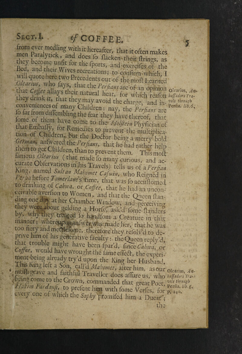 % Sect. L . 0f OOF FEE. from ever medling with it hereafter, that it often makes men Paralytick, and does fo flacken -the*E , Bed7 andtf “w*^ **fports> andexercife of the Bed, and their Wives recreations; to confirm which I SySSifT?fr '“vl.fcl,°S2S.V1r tney arink it, that they may avoid the charge and in- vels through conveniences of many Children: nay, the PerRans ale ^ o far from diiTembimg the fear they have'-thereof, that iome of them have come to die Holjhin Phyfician of on mfeS C° ^ tmlt|£ non of Children, but the Doctor being a merry bold riSc5m?thef^ that he’^ad rather help . • . tnem to get Children, than to prevent them. Tins moft- .fk“ous Okanus (that .made fo many curious, and ac . curate Oblervations in his Travels) tells us of a Per (tan King, named Sultan Mahomet Cafwin, who Reicmed in to Tcffam time’ that was fo acculomed to dr iiK.ng of Cahwa, or Coffee, that he had an uncom .'■■SSand that the Queen flan- ding one day at her Chamber Window, anc&ceivmcr hey wepabout gelding.a HorferM fome-(landers- by, why they treated io handfom a Creature in t£ manner; wherejg»anAver;was made her, that he was to nay and metffelefome, therefore they refolv’d to de- pnvc lum of his;generative faculty: the Queen reply’d, that trouble might have been (par'd, finTe^C, or Come* VVOU d A_rr r» 1 * lWis * ovn, can a Mahomet, alter him as nnr ^ - .;.mo#-grave and faithful Traveller does afTure us, who fafSRx C01”e c.° die Crown, commanded that ureat Poet vtis‘hrouf fffm Fard?fi:. f prefent him with feme Lis, for . every one of which the Sophy fromifed him -a Ducat';