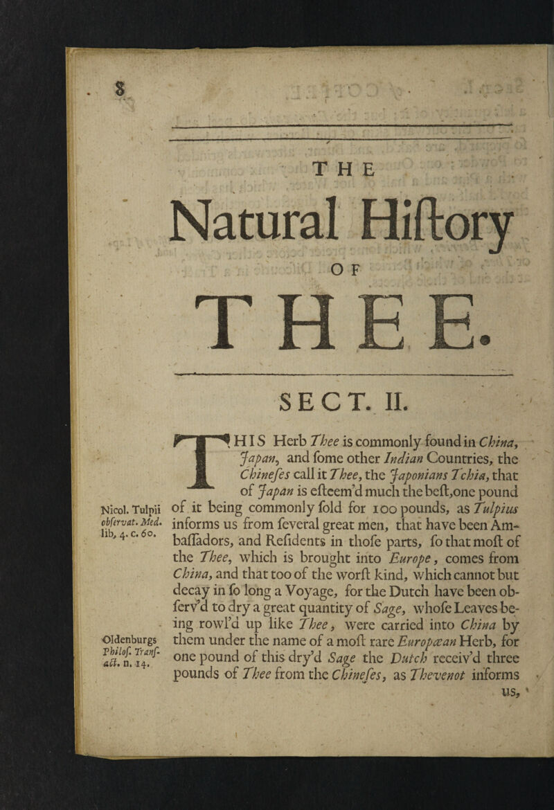 II s'' THE O F , ) SECT. II. V * \ HIS Herb Thee is commonly found in China, Jap anand fome other Indian Countries, the Chinefes call it Thee, the Japonians Tchia, that of Japan is efteem’d much the bell,one pound Nicol. Tulpii of it being commonly fold for ioo pounds, as Tulpius ohfervat. Med. informs us from feveral great men, that have been Am- 1 4‘c’ °’ bafladors, and Refidents in thofe parts, fo that moft of the Thee, which is brought into Europe, comes from China, and that too of the worft kind, which cannot but decay in fo long a Voyage, for the Dutch have been ob- ferv5d to dry a great quantity of Sage, whofe Leaves be- • ing rowl’a up like Thee, were carried into China by them under the name of a moft rare Euro paean Herb, for one pound of this dry’d Sage the Dutch receiv’d three pounds of Thee from the Chinefes, as Thevenot informs us,' Oldenburgs Tbilof. Traiif- • tii i ^-i