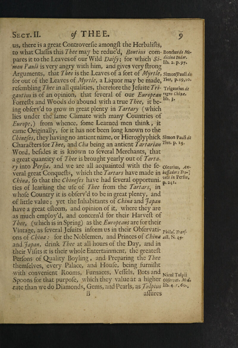 Sect.IL of THEE* us, there is a great Controverfie amongft the Herbalifts, to what Claflis this Thee may be reduc’d, Bontius com- paresit to the Leaves of our Wild Daify; for which Si¬ mon Pauli is very angry with him, and gives very ftrong Arguments, that Thee is the Leaves of a fort of Myrtle, for out of the Leaves of Myrtle, a Liquor may be made, refembling Thee in all qualities, therefore the Jefuite Tri- gautius is of an opinion, that feveral of our European Forrefts and Woods do abound with a true Thee, it be¬ ing obferv’d to grow in great plenty in Tart ary (which lies under the fame Climate with many Countries of Europe,) from whence, fome Learned men think, it came Originally, for it has not been long known to the Chinefes, they having no antientname, or Hieroglyphick Characters for Thee, and Cha being an antient Tartarian Word, befides it is known to feveral Merchants, that a great quantity of Thee is brought yearly out of Tart a- ry into Perfia, and we are all acquainted with the fe¬ veral great Conquefts, which the Tartars have made in China, fo that the Chinefes have had feveral opportuni¬ ties of learning the ule of Thee from the Tartars, in whofe Country it is obferv’d to be in great plenty, and of little value; yet the Inhabitants of China and Japan have a great efteem, and opinion of it, where they are as much employ’d, and concern’d for their Harveft of Thee, (which is in Spring) as the Europeans are for their Vintage, as feveral Jefuits inform us in their Obfervati- ons of China: for the Noblemen, and Princes of China and Japan, drink Thee at all hours of the Day, and in their Vifits it is their whole Entertainment, the greateft Perfons of Quality Boyling, and Preparing the Thee themfelves, every Palace, and Houfe, being furnillit ■with convenient Rooms, Furnaces, Veflels, Pots and Spoons for that purpofe, which they value at a higher ■rate than we do Diamonds, Gems, and Pearls, as Tulpius B aflurcs 9 Bontius'de Me* dicina Indor. lib. 2. p.97. SimonjPauIi de* Thee, p. 19,10. Trigautius^ regno Cbin<t. lib. 3. Simon Pauli di Thee. p. 25, Olcarius, Am- bajjadors Tra-} vets in Perfia, p, 241. Philof. Tranf- att. N. 49* Nicol Tulpii Obfervat. Md* lib. 4. c. 60.i