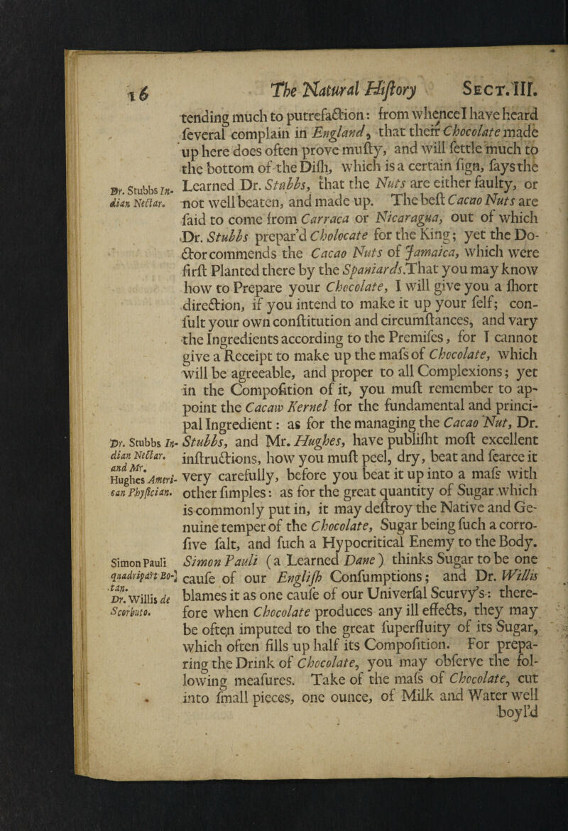 tending much to putrefadion: from whence I have heard feverai complain in England^ that their Chocolate made up here does often prove mufty, and will fettle much to the bottom of the Difh, which is a certain fign, fays the 3t. Stubbs u- Learned Dr. Stubbs, that the Nuts are either faulty, or dkx mmu not well beaten, and made up. The belt Cacao Nuts are faid to come from Carraca or Nicaragua, out of which •Dr. Stubbs prepar’d Cholocate for the King; yet the Do- dor commends the Cacao Nuts of Jamaica, which were fir ft Planted there by the Spaniards.That you may know how to Prepare your Chocolate, I will give you a fhort diredion, if you intend to make it up your felf; con- l'ult your own conftitution and circumftances, and vary . the Ingredients according to the Premifes, for T cannot give a Receipt to make up the mafs of Chocolate, which will be agreeable, and proper to all Complexions; yet in the Compofition of it, you muft remember to ap¬ point the Cacaw Kernel for the fundamental and princi¬ pal Ingredient: as for the managing the Cacao Nut, Dr. •Dr. Stubbs In- Stubbs, and Mr. Hughes, have publifht moft excellent dim mtUr. inftrudions, how you muft peel, dry, beat and fearce it Hughes Amiri- very carefully, before you beat it up into a mafs with un Pbylkim. other fimples: as for the great quantity of Sugar which is commonly put in, it may deftroy the Native and Ge¬ nuine temper of the Chocolate, Sugar being fuch a corro- five fait, and fuch a Hypocritical Enemy to the Body. Simon Pauli Simon Pauli (a Learned Dane ) thinks Sugar to be one qnadrifin Bo-] caufe cf our Englijh Confumptions; and Dr. Willis Dr‘. Willis di blames it as one caule of our Univerfal Scurvy’s-: there- Scorhiito* fore when Chocolate produces any ill effeds, they may be often imputed to the great fuperfluity of its Sugar, which often fills up half its Compofition. For prepa¬ ring the Drink of Chocolate, you may obferve the fol¬ lowing meafures. Take of the mals of Chocolate, cut into fmall pieces, one ounce, of Milk and Water well boy I’d