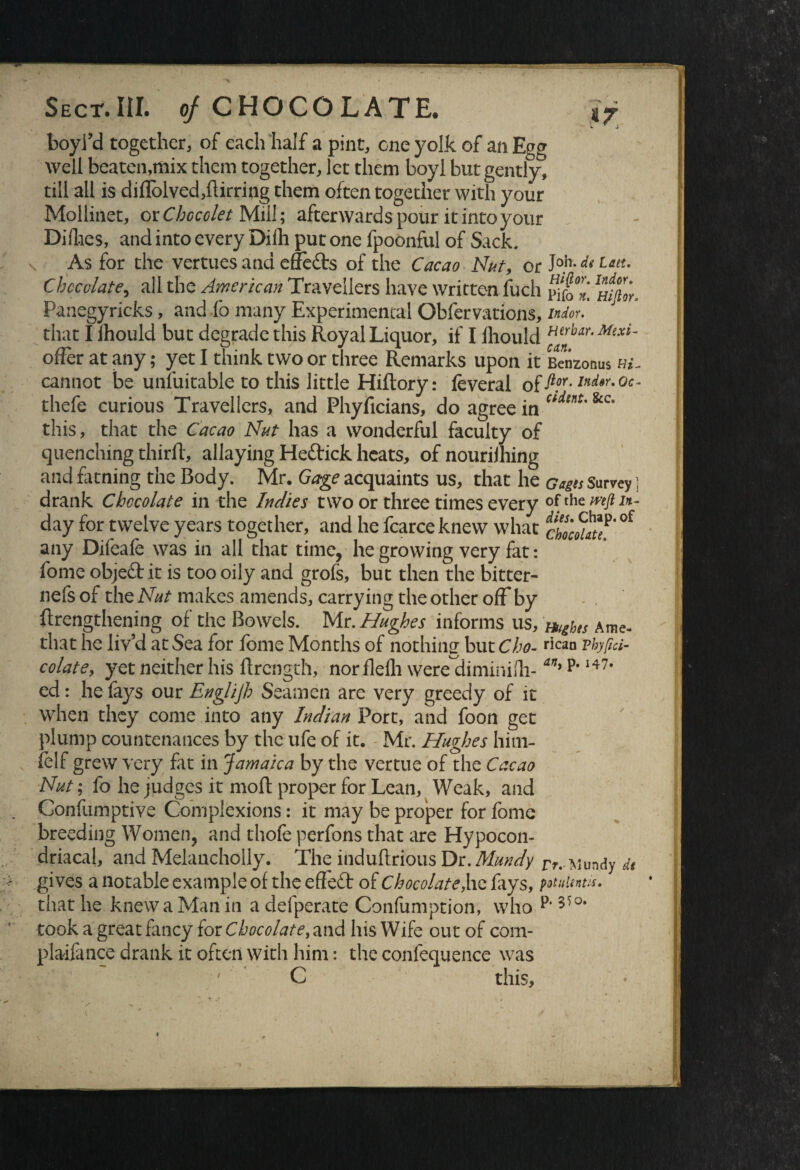 \ boyi’d together, of each half a pint, one yolk of an Egg well beaten,mix them together, let them boyl but gently, till all is diflblved,flirring them often together with your Mollinet, or Chccclet Mill; afterwards pour it into your Dirties, and into every Dilh put one fpoonful of Sack. As for the vertues and effects of the Cacao Nut, or J°.h-de Utu Chocolate, all the American Travellers have written fuch Panegyricks, and fo many Experimental Obfervations, mdou that I ihould but degrade this Royal Liquor, if I fliould Herbar- Mixi~ offer at any; yet I think two or three Remarks upon it Bcnzonus cannot be unsuitable to this little Hiftory: feveral of ft?r- Ind*r-0c- thefe curious Travellers, and Phyficians, do agree in Cidtn*' &c* this, that the Cacao Nut has a wonderful faculty of quenching thirft, allaying Heftick heats, of nourilhing and fatning the Body. Mr. Gage acquaints us, that he Gages Survey ] drank Chocolate in the Indies two or three times every ofth day for twelve years together, and he fcarce knew what al'futt °f any Difeafe was in all that time, he growing very fat: fome objeft it is too oily and grofs, but then the bitter- nefs of the Nut makes amends, carrying the other off by {lengthening of the Bowels. Mr. Hughes informs us, Hughes Ame- tliat he liv’d at Sea for fome Months of nothing but Cho- hcan vhyfid- colate, yet neither his flrcngth, nor flelh were diminirti- art) p’I47# ed: he fays our Englijh Seamen are very greedy of it when they come into any Indian Port, and foon get plump countenances by the ufe of it. Mr. Hughes him- felf grew very fat in Jamaica by the vertue of the Cacao Nut; fo he judges it moft proper for Lean, Weak, and Confumptive Complexions: it may be proper for fome breeding Women, and thofe perfons that are Hypocon- driacal, and Melancholly. The induftrious Dr. Mundy rr, ^undy de gives a notable example of the effect of Chocolate,he fiys, potuientis. that he knew a Man in a defperate Confumption, who p*55°* took a great fancy for Chocolate, and his Wife out of com- plaifance drank it often with him: the confequence was ' C this.