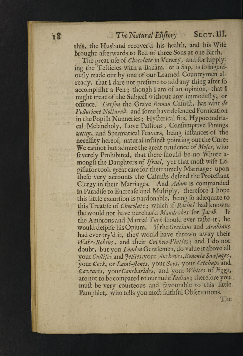 this, the Husband recover’d his health, and his Wife brought afterwards to Bed of three Sons at one Birth. The great ufe of Chocolate in Venery, and for fupply- ing the Tefticles with a Balfam, or a Sap, is fo ingeni- ouflymade out by one of our Learned Countrymen al¬ ready, that I dare not prefume to add any thing after fo accomplifht a Pen ; though I am of an opinion, that I might treat of the Subject without any immodefty, or offence. Gerfon the Grave Roman Cafuift, has writ de Pollutions Nolturna, and Ibme have defended Fornication in thePopifh Nunneries; Hyfterical fits, Hypocondria- cal Melancholy, Love Paffions, Confumptive Pinings away, and Spermatical Feavers, being inftances' of the neceffity hereof, natural inftinft pointing out the Cure: We cannot but admire the great prudence of Mofes, who feverely Prohibited, that there fhould be no Whore a- mongft the Daughters of Ifrael, yet that mod wife Le- giflator took great care for their timely Marriage: upon thefe very accounts the Cafuifts defend the Proteftant Clergy in their Marriages. And Adam is commanded ill Paradife to Encreafe and Multiply, therefore I hope this little excurfion is pardonable, being fo adequate to this Treatife of Chocolate; which if Rachel had known, file would not have purchas’d Mandrakes for Jacob. If the Amorous and Martial Turk fhouid ever tafle it, lie would defpife his Opium. If the Grecians and Arabians had ever try’d it, they would have thrown away their Wake-Robins , and their Cuckow-Pintles; and I do not doubt, but you London Gentlemen, do value it above all your Cullifes and Jellies,your Anchoves,Bononia Sawjages, your Cock, or Lamb-Tones, your Soys, your Ketchups and Caveares, your Cantharides, and your Whites of Eggs, are not to be compared to our rude Indian; therefore you muft be very courteous and favourable to this little Pamphlet,,, who tells you mofl faithful Gbfervations. • The
