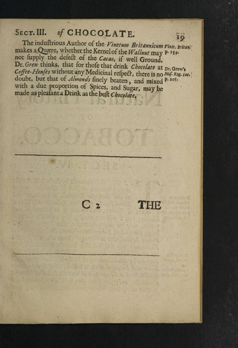 The induftrious Author of the Vinetum Britannkum v'mt. Britm1 makes a Quxre, whether the Kernel of the Wallnut may P- *3?- ' not fupply the defeat of the Cacao, if well Ground. Dr G/™ thinks, that for thofe that drink Chocolate at 0r.0rcw.# Coffee-.Houfes without any Medicinal refpeft, there is no ** ' doubt, but that of Almonds finely beaten and mixed p’2o5’ with a due proportion of Spices, and Sugar, may be ' ' made as pleafant a Drink as the beft Chocolate.