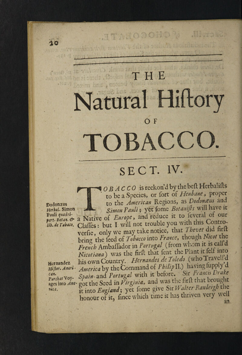 f y 30 THE rv ii V Ji . i f • .. i- V> *A ** \‘ O F TOBACCO. Dodonaeus Htrhal Simon Pauli quadri- firt. Eotan. & lib. de Tabico. Hernandez Hiftor. Amri - can. Turchas Voy¬ ages into Ame¬ rica. SECT. % i OB AC CO is reckon’d by the belt Herbalifts to be a Species, or fort of Henbane, proper to the American Regions, as Dodonteus and -Simon Pauli; yet fome Botanijh will have it a Native of Europe, and reduce it to fcveral of our Gaffes: but I will not trouble you with this Ccmtro- verfie, only we may take notice, that 1 hevet did nrit brin<r the feed of Tobacco into France, though Nicot the French Ambaffador in Portugal (from whom it is call d Nicotiana) was the firft that font thePantitfodmro his own Country. Hernandes de Toledo (whoTravel! d America by the Command of Phthp II.) having (lipply d Spain - and Portugal with it before. Sir Pranas Drase ■ got the Seed in Virginia, and was the fir ft that broug a it into England; yet fome give Sir \\ alter Ramieigh the honour of it, fince which time it has thriven very well lilt X
