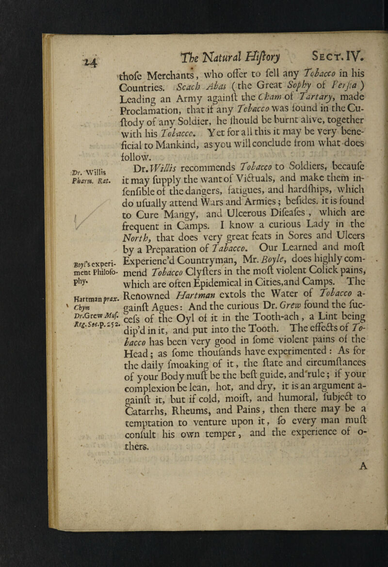 -Dr. Willis Pham. Rat. i The Natural Biftory Sect. IV. thofe Merchants, who offer to fell any Tobacco in his Countries. Scach Abas (the Great Sophy of Perjia ) Leading an Army again It the Cham of Tart ary, made Proclamation, that if any Tobacco was found in theCu- ftody of any Soldier, he ihould be burnt alive, together with his Tobacco. Yet for all this it may be very bene¬ ficial to Mankind, as you will conclude from what does follow. Dr. Willis recommends Tolacco to Soldiers, becaufe it may fupply the want of Victuals, and make them m- fenfible of the dangers, fatigues, and hardfhips, which do ufually attend Wars and Armies; befides. it is found to Cure Mangy, and Ulcerous Difeafes , which are frequent in Camps. I know a curious Lady in the North, that does very great feats in Sores and Ulcers by a Preparation of Iabacco. Our Learned and moll bow's experi- Experienc’d Countryman, Mr .Boyle, does highly com¬ ment philofo- mend Tobacco Clytiers in the moft violent Colick pains, pk’* which are often Epidemical in Cities,and Camps. The Hartman pa. Renowned Hartman extols the Water of Tobacco a- chym gainft Agues: And the curious Dr. Grew found the fuc- Dr.Grew Muf. cefe Qf t[ic Qyl of it in the Tooth-ach, a Lint being Re£.sit.p.'.5!. dip,din it) and put into tiie Tooth. The effefts of To¬ lacco has been very good in fome violent pains of the Head; as fome thoufands have experimented : As for the daily lmoaking of it, the flate and circumflances of your Body mufl be the belt guide, and rule; if your complexion be lean, hot, and dry, it is an argument a- oainft it, but if cold, moift, and humoral, lubjccf to Catarrhs, Rheums, and Pains, then there may be a temptation to venture upon it, fb every man mufl confult his own temper, and the experience of o- thers. \