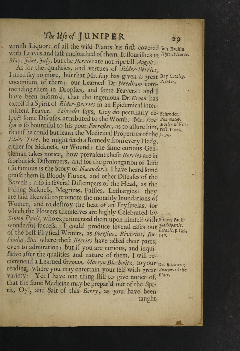 The life of JUNIPER ^ tvinilh Liquor: of all the wild Plants tis firfl covered Joh. Bauhin. with Leaves,and laft uncloathed of them. It flouriihes in Hiflor.vuntdr* May, June, July, but the Berries are not ripe till Augujl. As for the. qualities, and vertues of Elder-Berries, I need lay no more, but that Mr. Ray has given a great fay catalog, encomium of them; our Learned Dr. Needham com-1>UnUr' mending them in Dropfies, and fome Feavers: and I have been inform'd, that the ingenious Dr. Croon has extoll’d a Spirit of Elder-Berries in an Epidemical inter¬ mittent Feaver. Schroder fays, they do peculiarly re- Schroder, fpect fome Difeafes, attributed to the Womb. Mr. Rue- Pharmacop. lyn is fo bountiful to his poor Forrefier, as to allure him, that if he could but learn the Medicinal Properties of the t- 99, Elder Tree, he might fetch a Remedy from every Hedg, either for Sicknefs, or Wound: the fame curious Gen¬ tleman takes notice, how prevalent thefe Berries are 111 fcorbutick Diftempers, and for the prolongation of Life (fo famous is the Story of Naander.) T have heard fome praife them in Bloody Fluxes, and other Difeafes of the Bowels; alio in feveral Diftempers of the Head, as the Falling Sicknefs, Megrims, Palfies, Lethargies: they are laid likewife to promote the monthly Inundations of Women, and to deftroy the heat of an Eryfipelas, for which the Flowers themfelves are highly Celebrated by Simon Pauli, who experimented them upon himfelf with Simon Pauli wonderful fuccefs. I could produce feveral cafes out of the bell Phyfical Writers, as For eft us,. Riverius, Ru-\\ landus,&ec. where thefe Bernes have aided their parts, even to admiration; but if you are curious, and inqui- fitive after the qualities and nature of them, I will re¬ commend a Learned German, Martyn Blochwitz, to your pr. Bbcbm'y' reading, where you may entertain your felf with great dnatom* of the variety: Yet I have one thing ftill to give notice of, Eldtr' that the fame Medicine may be prepar’d out of the Spi¬ rit, Oyl? and Salt of this Berry, as you. have been