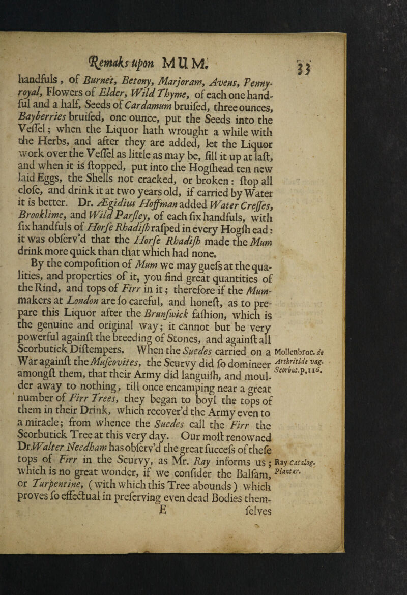 %emaksupon MUM, 3* handfuls , of Burnet, Be tony. Marjoram, Avens, Penny¬ royal, Flowers of Elder, Wild Thyme, ofeachonehand- iul and a half. Seeds of Cardamum bruifed, three ounces, Bayberries bruifed, one ounce, put the Seeds into the VelTel; when the Liquor hath wrought a while with the Herbs, and after they are added, let the Liquor work over the Veflel as little as may be, fill it up at laft, and when it is flopped, put into the Hoglhead ten new laid Eggs, the Shells not cracked, or broken: flop all clofe, and drink it at two years old, if carried by Water it is better. Dr. JEfftdius Hoffman added l f ater Creffes, Brook lime, and Wild Parjley, of each fix handfuls, with fix handfuls of Horfe Rhadijh rafped in every Hogfli ead: it was obferv’d that the Horfe Rhadijh made the Mum drink more quick than that which had none. By the compofition of Mum we may guels at the qua¬ lities, and properties of it, you find great quantities of the Rind, and tops of Firr in it; therefore if the Mum- makers at London are fo careful, and honeft, as to pre¬ pare this Liquor after the Brunfwick falhion, which is the genuine and original way; it cannot but be very powerful againft the breeding of Stones, and againft all Scorbutick Diftempers, When the Suedes carried on a Mollenbroc. a War againft the Mufcovites, the Scurvy did fo domineer Anhritide vas- amongft them, that their Army did languilh, and moul- 5MrMf,P*uS- der away to nothing, till once encamping near a great number of Firr Trees, they began to boyl the tops of them in their Drink, which recover’d the Army even to a miracle; from whence the Suedes call the Firr the Scorbutick Tree at this very day. Our molt renowned Dr Walter Needham has obferv’d the great fuccefs of thefe tops of Firr in the Scurvy, as Mr. Ray informs us; Ray catalog. which is no great wonder, if we confider the Balfam, VUn,tr- or Turpentine, ( with which this Tree abounds ) which proves fo effectual in preferving even dead Bodies them- E felves