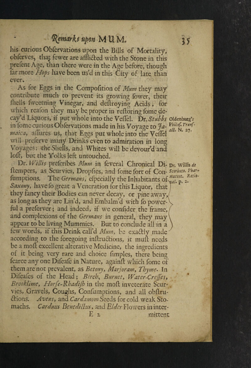 his curious Obfervations upon the Bills of Mortality, obferves, that fewer are afflicted with the Stone in this preScnt Age, than there were in the Age before, though far more Hops have been us’d m this City of late than ever. As for Eggs in the Compofition of Mum they may contribute much to prevent its growing fewer, their fflells fweetning Vinegar, and deftroying Acids, for which reafon they may be proper in reftoring feme de¬ cay’d Liquors, if put whole into the Veffel. Dr. Stulls Oldenburg’* in feme curious Obfervations made in his Voyage to Ja- ™lof: Tr*f' mate a, allures us, that Eggs put whole into the Veffel U' ' 27 will preferve many Drinks even to admiration in long Voyages: the Shells, and Whites will be devour’d and loft, but the Yolks left untouched. Dr. Willis prelcribes Mum in feveral Chronical Di- Dr. wiliis it ftempers, as Scurvies, Dropfies, and feme fort of Con- smbm. rhy~ fumptions. The Germans, efpecially the Inhabitants ofwp,’ 2fim' Saxony, have lo great a Veneration for this Liquor, that j they fancy their Bodies can never decay, or pine away, as long as they are Lin’d, and Embalm’d with fo power- \ ful a preferver; and indeed, if we confider the frame, and complexions of the Germans in general, they may\ appear to be living Mummies. But to conclude all in a ) few words, if this Drink call’d Mum, be exaftrly made according to the foregoing inftructions, it muft needs be a moft excellent alterative Medicine, the ingredients of it being very rare and choice fimples, there being fcarce any one Difeafe in Nature, againft which fome of them are not prevalent, as Betony, Marjoram, Thyme. In Diieaies of the Head; Birch, Burnet, Water-CreJ[es> Brook lime, Horfe-Rhadijh in the moft inveterate Scur¬ vies, Gravels, Coughs, Confumptions, and all obftru- ftions. Avens, and Cardamom Seeds for cold weak Sto¬ machs. Cardans Benedict us, and Elder Flowers in inter- E 7a . niittent