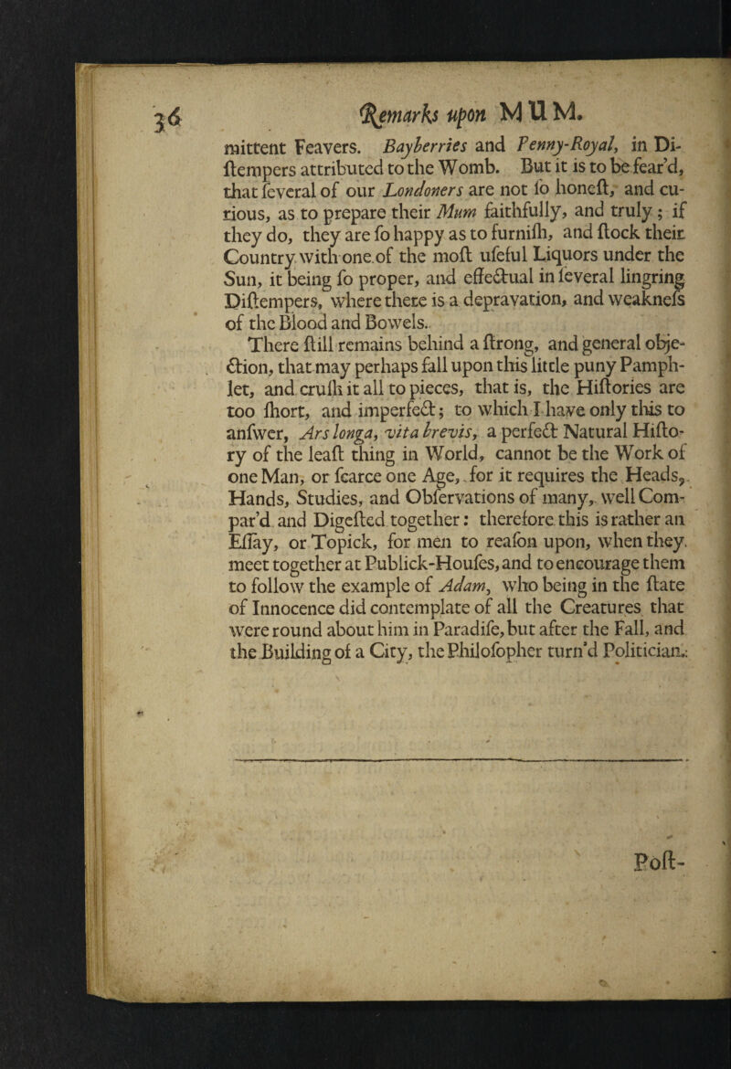 mittent Feavers. 1Mayberries and Fenny-Royal, in Di- llempers attributed to the Womb. But it is to be fear d, that feveral of our Londoners are not io honeft, and cu¬ rious, as to prepare their Mum faithfully, and truly; if they do, they are fo happy as to furnifh, and flock their Country with one.of the moft ufeful Liquors under the Sun, it being fo proper, and effe&ual in feveral lingring Biftempers, where there is a depravation, and weaknefs of the Blood and Bowels.. , There ftill remains behind a ftrong, and general obje- ftion, that may perhaps fall upon this litcle puny Pamph¬ let, and crulh it all to pieces, that is, the Hiftories are too lhort, andimperfeft; to which! have only this to anfwer, Ars longa, vita brevis, a perfect Natural Hifto^ ry of the leaft thing in World, cannot be the Work of one Man, or fcarce one Age, .for it requires the Heads?, Hands, Studies, and Obfervations of many,, well Com¬ par’d and Digefted together: therefore this is rather an Ellay, or Topick, for men to reafon upon, when they, meet together at Publick-Houfes,and to encourage them to follow the example of Adam, who being in the ftate of Innocence did contemplate of all the Creatures that were round about him in Paradife,but after the Fall, and the Building of a City, the Philofopher turn’d Politician,: