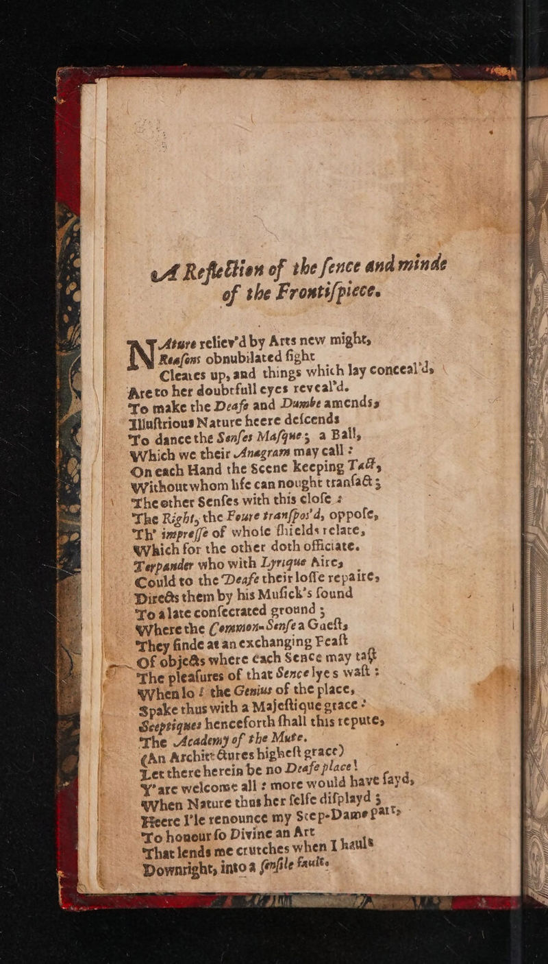 Ature reliev'd by Arts new might, Reafons obnubilated fight Cleaes up, and things which lay conceal'ds Areto her doubrfull eyes reveal'd. ro make the Deafe and Dumbe amendss Tluftrious Nature heere defcends *T’o dance the Senfes Mafgues a Ball, Which we their Anagram may call : On each Hand the Scene keeping Tad, wVithoutwhom hfe can nought tranfa&amp; 5 rhe ether Senfes with this clofe The Right, the Foure tran{pos'd, oppole, Th’ imprefe of whole thieldsrelace, which for the other doth officiate. Terpander who with Lyrique Aires Could to the Deafe their loffe repa ir€s PireGs them by his Mufick’s found ro alate confecrated ground 5 wyherethe Common Senfea Gaefts They finde at an exchanging Feaft —_ Of obje@s where cach Seace may raft The pleafures of that Sexcelyes watt wyhenlo ! the Genius of the place, Spake thus with a Majeftique grace * Sceptiques henceforth fhall this repute, rhe Academy of the Mute. (An Aschitt Qures higheft grace) Jet there herein be no Deafe place! y’ are welcome all : more would have fayd, when Nature thasher felfe difplayd 5 Fyeere I’le renounce my Scep-Dame patts ro honour fo Divine an Art orhat lends me crutches when I hauls Downright, into a (enfile faults 