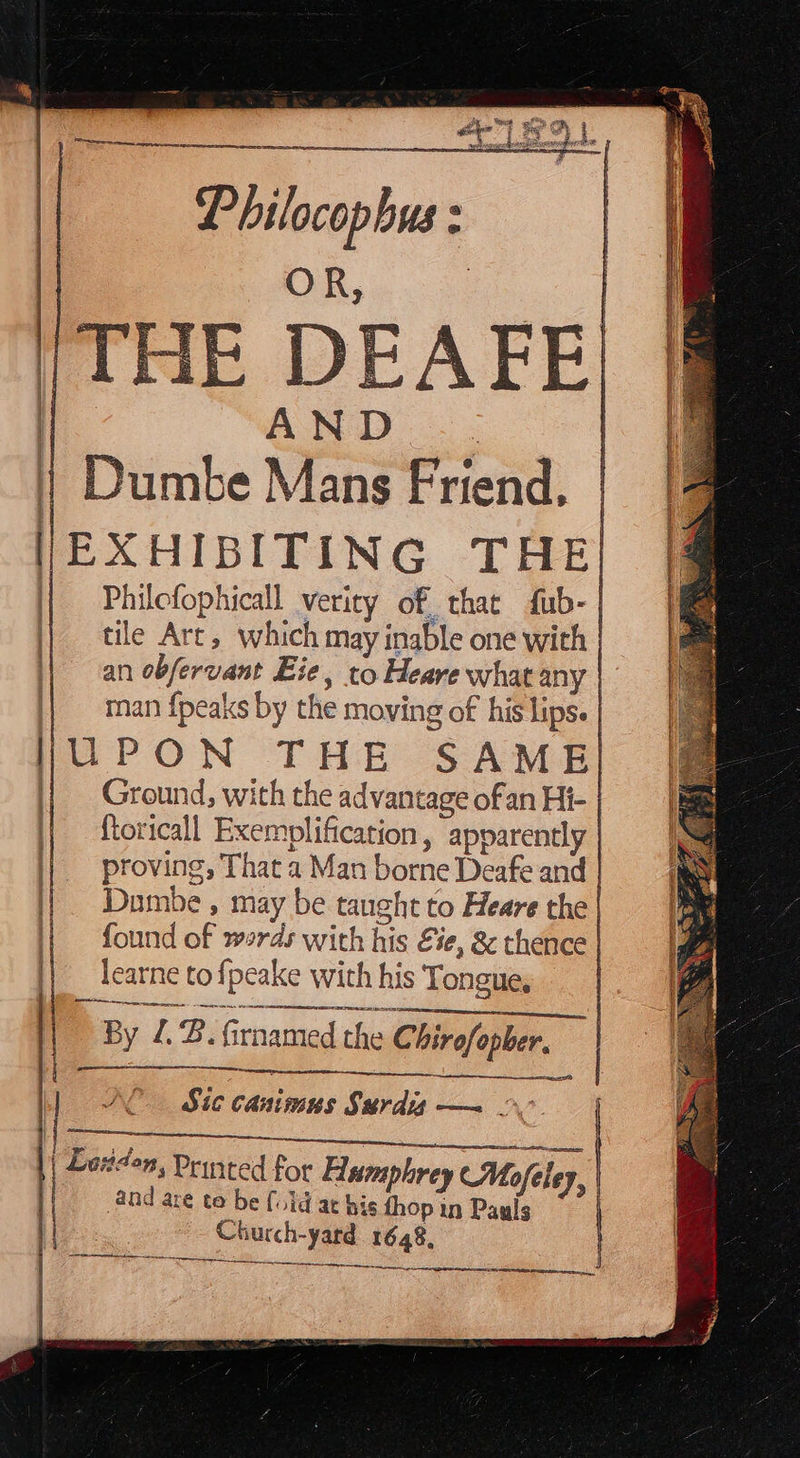         Philocopbus : OR, | AND 1 Dumbe Mans Friend, | | |EXHIBITING THE | Philofophicall verity of that fub- | || tile Art, which may inable one with | an obfervant Ee, to Heare what any | man {peaks by the moving of his lips. | HUPON THE SAME || Ground, with the advantage ofan Hi- | ) | | : AFE|    ftoricall Exemplification, apparently | proving, That a Man borne Deafe and | | Dombe, may be taught to Heare the | found of werds with his Eie, &amp; thence | || learne tofpeake with his Tongue, | dere, a By £8. firnamed the Chirofopber, | a    1] (Sic canimus Surdis — 2 TS 2g }) Manson Printed for Aamphrey (Mo ley, and are te be {uid at bis thop in Pauls | Church-yard 1648, Se ee tek   I a parc en SN ee ON  an