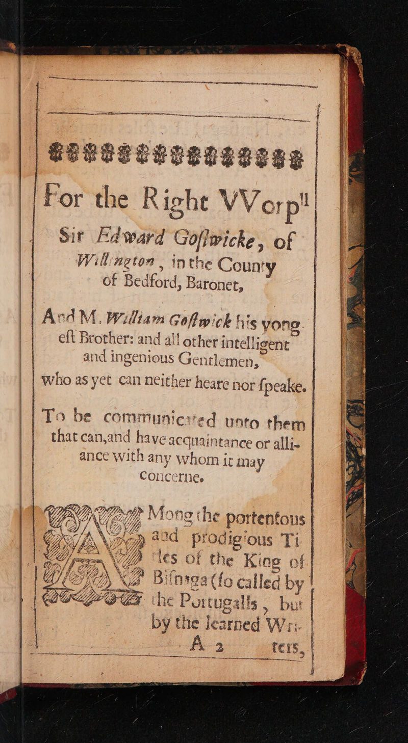     — eo neneren a oe SEE a Ea A er Se EG For the Right Worp! Sir Edward Goflwicke, of Willington, inthe County of Bedford, B Baronet, ArcdM., William Gofwick his yong. eft Brother: and a! il other intelligent who as yet can neither heare that canjand have acquaintance or allj- ance with ne whom i inay Conc “THe qd sdigious Ti Pe |   the Portugalls , Pi by the Jearned WV;       |       