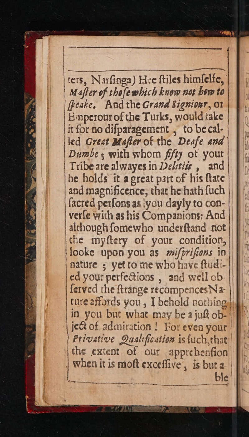  | ue | cers, Narfinga) Hee ftiles himfelfe, | | Maffer of thofewhich know net bow to | Peake. And the Grand Signiour, ot f | Emperonr of the Turks, would take it for no difparagement , to becal- iled Grest Mafter of the Deafe and Dumbe with whom fifty ot your | Tribe are alwayes in Delstizs , and Be holds it a great part of his ftate | aod magnificence, that he hath {uch \facred perfons as ‘you dayly to con- verfe with as his Companions: And | alchough fomewho underftand not the myftery of your condition, 'looke upon you as mifprifions in nature ; yet to me who have ftud:- led your perfeGtions , and well ob- | ferved the ftrange recompencesNa: | ture affords you , I behold nothings fi, |io you but what may be a juft ob- 1H | je@ of admiration ! For even your! f), | Privative Qualification is{uch,that| }) ithe extent of our apprebenfion| J) | when it is moft exceffive, is buta. | |  PNG rence 