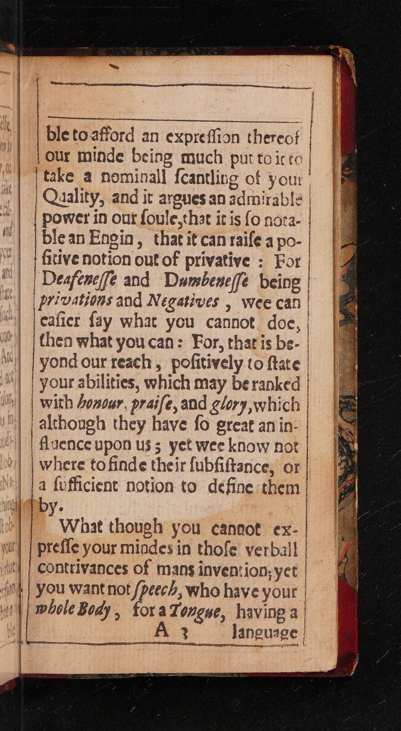           ay ne ble to.afford an expreffion thereof |Our minde being much purtoicco | _take a nominall fcantling of your | | Quality, and it argues an admirable | power in out foule,thst itis fonoca- | | blean Engin, thatitcanraifeapo-| | a “| | fitive notion out of privative ; For | | Deafeneife and Dambeneffe being || | privations and Negatives , wee cat | jeatier fay what you cannot. doe, | | | then what youcan: For, that is be- | | |yondour teach, pofitively to ftate | | your abilities, which may be ranked | mm | with honour, praife, and glory which | | ut pektongh they have fo great anin- | | | uence upon uss yet wee know not | ‘| | where to finde their {ubfiftance, or | \') [a fofficient notion to define them | nf by ant ae Aan | fin ed yee re i a a A Clg asm bit cn bngtaeee j Sal i] | i Ate hid Wo aie Vi jae i 1 i     What though you cannot ex- | ait] | preffe your miades in thofe verbal | contrivances of mans invention, yet | | you wantnot pet who have your wh} whole Body, | oraTongne, having a | A Janguage | oes ND { 