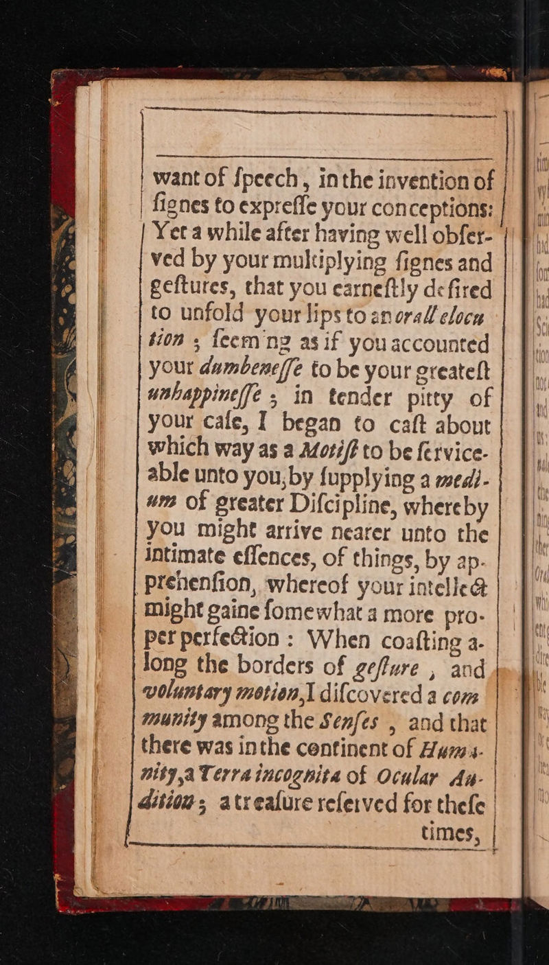  { want of {peech, inthe invention of | | fignes to expr eff your conceptions: ved by your multiplying fienes and geftures, that you earneftly defired to unfold yourlipstoanoral clocn tion s fee ng as if you accounted your dumbene{fe to be your oreateft unhappinefé, in tender pitty of your cafe, I began to caft about which way as a Motif? to be fervice- able unto you, by {upplying a medi- wm Of greater Difcipline, whereby you might arrive nearer unto the Intimate effences, of things, by ap. Prenenfion, whereof your in rele Might gaine fomewhat a more pro- per perfection : When coatti ng se Jong the borders of geffure , an voluntary motion] difcovered a wie munity among the Senfes , and that there was inthe continent of Huns. | nity a Terra incognita of Ocular Aa- | Gition; atreafure referved for thele __ times, 