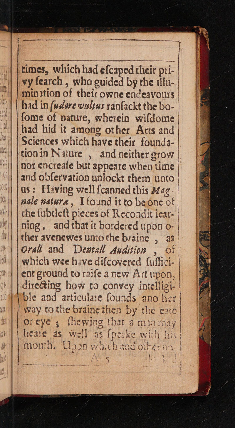   | | times, which had efcaped their pri- | vy fearch , who guided by the ilu- | minition of their owne endeavours had in (adore vultus ranfackt the bo- fome of nature, wherein wifdome || had hid it among other Atts and )) | Sciences which have their founda- “| petonin Nature , and neither grow || | mor encreafe but appeare when time | }and obfervation unlockt them unto | |us: Having well {canned this Mfag- “1 | pale nature, I found itto beonc of |    | which wee hive difcovered {uffici- | | | ent ground to raife a new Art upon, ‘|| dire@ting how to convey intelligi- Pble and articulare founds ano her oreye , fhewing that a minmay | ease as weil as {pezke with his} mowh, Uoson whichand othér oy | nO eae e } € 4 t J 
