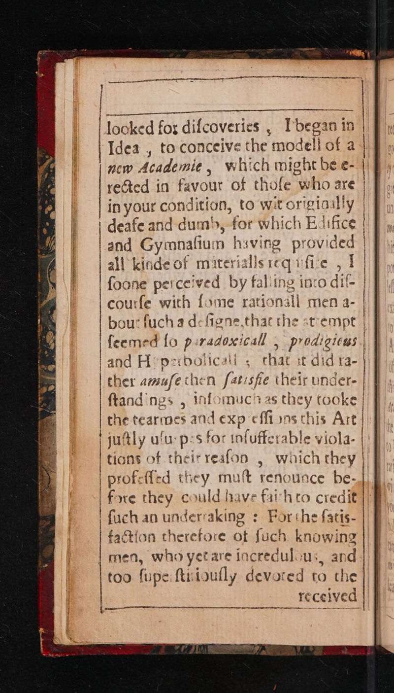 senor ten =A cp A ERP RELA RSLS LA AAT LA OEE LE ODE A tees + = . Neen io te &amp; | looked for difcoveries , Ibegan in | Idea , to conceive the modell of a new Academie, which might be e- reGted in favour of thofe who are | | inyour condition, to wit origiaally | y foone perceived by faliing inco dif | | courfe with fome rationall men a- bour fucha defiene,thae the stempt | feemed fo p:radoxicall | prodigicus | | and H: Dd xobolicall . chat it did ra- | ther amafechen fatisfe their under. | ftandings , infomucias they tooke | the tearmes and exp effi ons chis Art | | july uu: ps for infufferable viola- | | tions of theirreafon . which they i | profefled they. muft renounce be-J) f). % ialid dancra Catebe woe ce | fore they c suld have far hero credit 1/8 fuch an underraking + Forthe fatis- | faction therefore of fuch knowing | men, who yetare incredulous, and too fupe ftiitoufly devoted to the received peg Sr I RA TIS I A RNS EEE CS RTS RT ns 