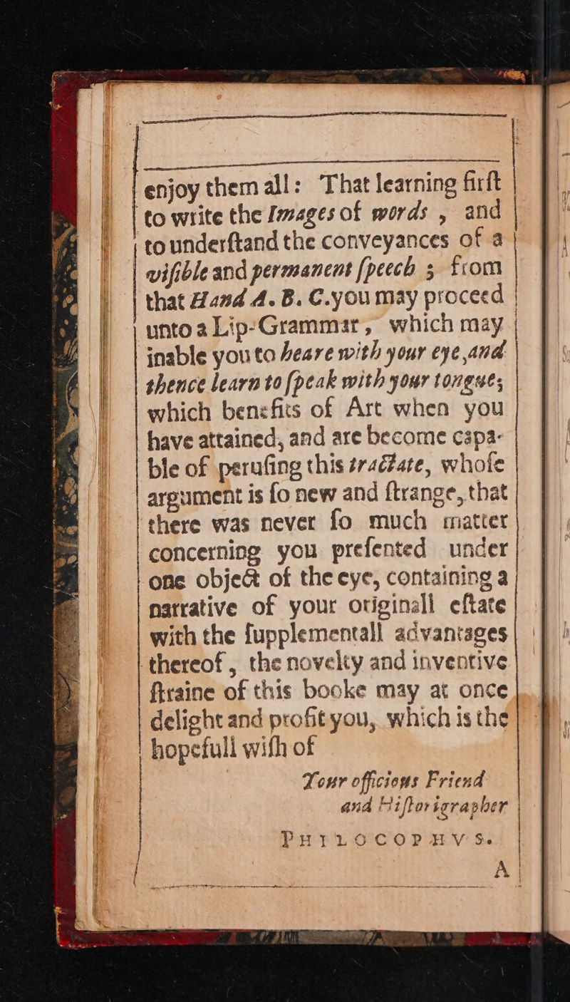 A, a ete ne ! enjoy them all: That learning firft | to write the Images of words , and | tounderftand the conveyances of a | wifibleand permanent (peech 3 from that Hand A. B. C.you may proceed | unto a Lip-Grammar, which may | inable youto heare with your eye and ) thence learn to [peak with your tongues | which benefits of Art when you have attained, and are become cspa- ble of perufing this ¢raéZate, whole | arpument is fo new and ftrange, that I there was never fo much matter | concerning you prefented under | Lone obje&amp; of the eye, containing a | natrative of your original eftate with the fupplementall advantages thereof, the novelty and inventive firaine of this booke may at once delight and proftyou, which is the hopefull with of Tour officious Friend and fiftor igrapher PurLtod8‘'coPp HV &amp;. . A < i 
