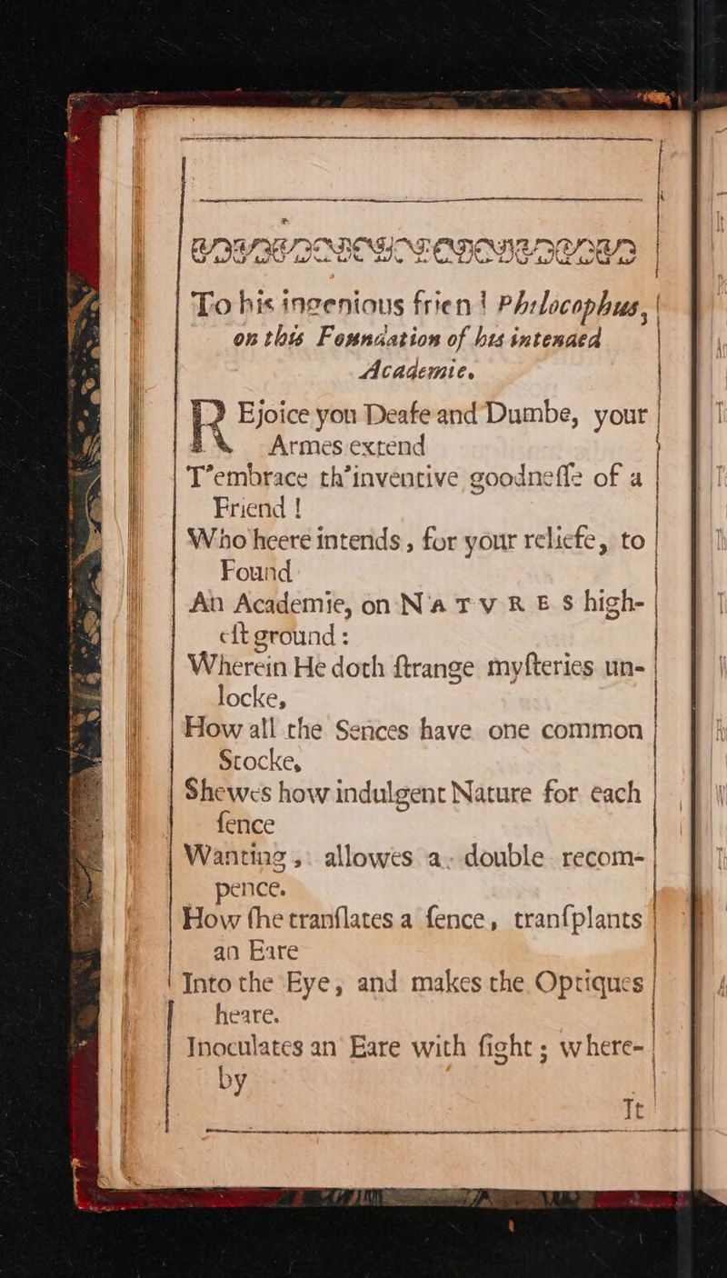 ~~ eters ete * GI UES IOAN AT. BDU RIOD OE OD wh Mf? f4/ ‘ee. FEN} To his ingenious frien? PAr licen on this Founaation of hts intenaed Academie. 3 I rp en ae ann | Ejoice you Deafe and’ Dumbe, your »% Armes extend T embrace th’inventive goodneffe of a Friend ! Who heere intends , for your reliefe, to Found An Academie, on N'a TVR E S high- eft ground : | Wherein He doth ftrange myfteries un- locke, How all the Sences have one common Stocke, Shewes how indulgent Nature for each fence Wanting, allowes a- double recom- pence. How fhe tranflates a fence, ‘aes | an Eare Into the Eye, and makes the Opriques | heare. | Inoculates an Eare with fight ; w Heel by 