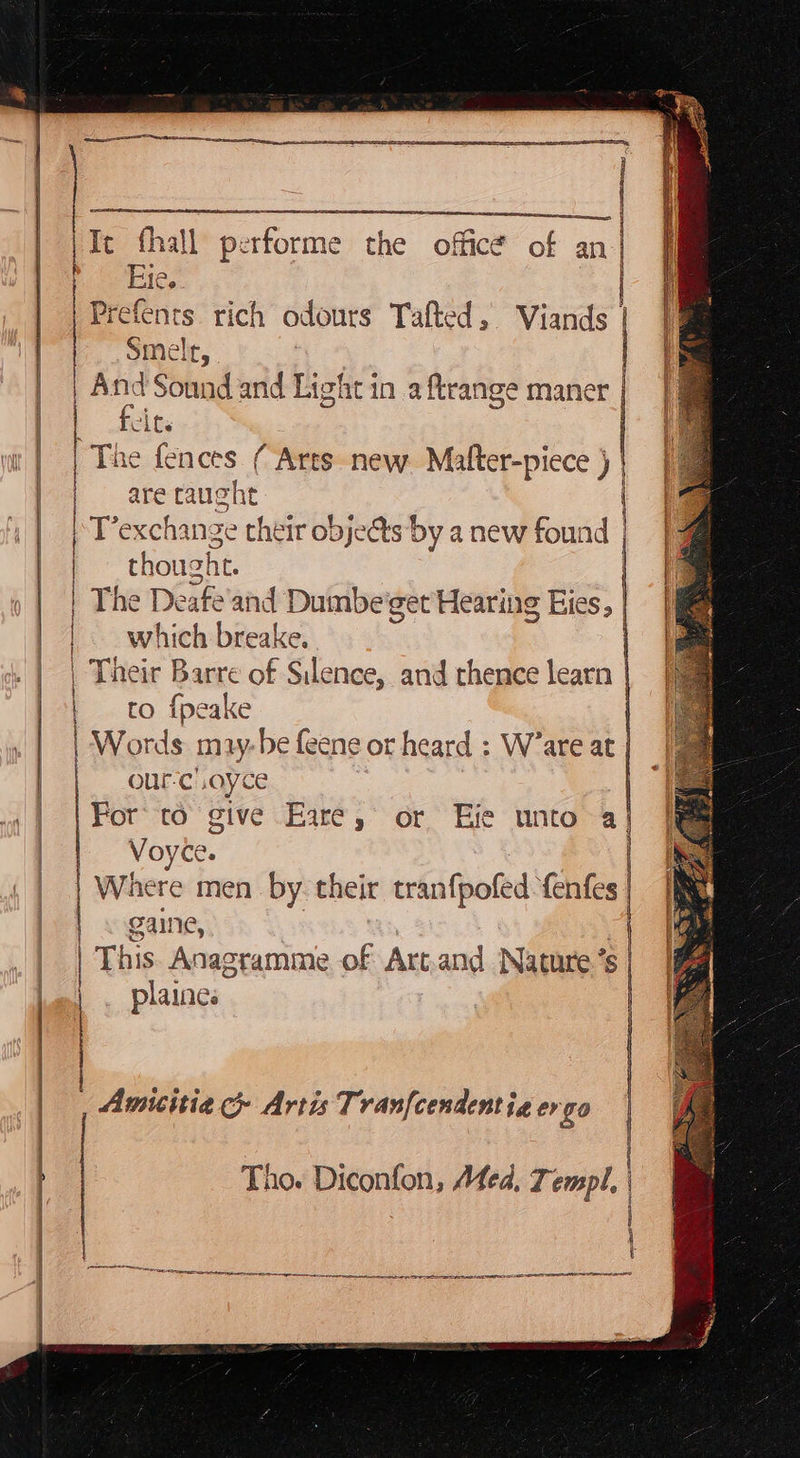           refents rich odours Tafted, Viands | smele, nd Sound and Light in a ftrange maner | feits The fences ( Arts new. Mafter-piece ) | | are caught | T’exchange their objects by a new found | thoug ht. | The Deafe'and Dumbe get Hearing Eies, | | which breake. | Their Barre of Silence, and thence learn | to fpeake | Words may-hbe feene or heard : W’are at It fhall performe the office of an | Po Hie, | om ES = | r | | | |     our-c .ayce For’ to give Eare, or Efe unto a} Voyee. Where men by theit tranfpofed fenfes. | &lt; gaine, 4 | This Anagramme a Art.and Nature’s | plaines     Amiitia &amp; Artis Tranfcendentie er go i | % Tho. Diconfon, Afed, 7 empl, seeieeidiesi eres gt en ons  ta SOT EL EITC AN    one te ate 