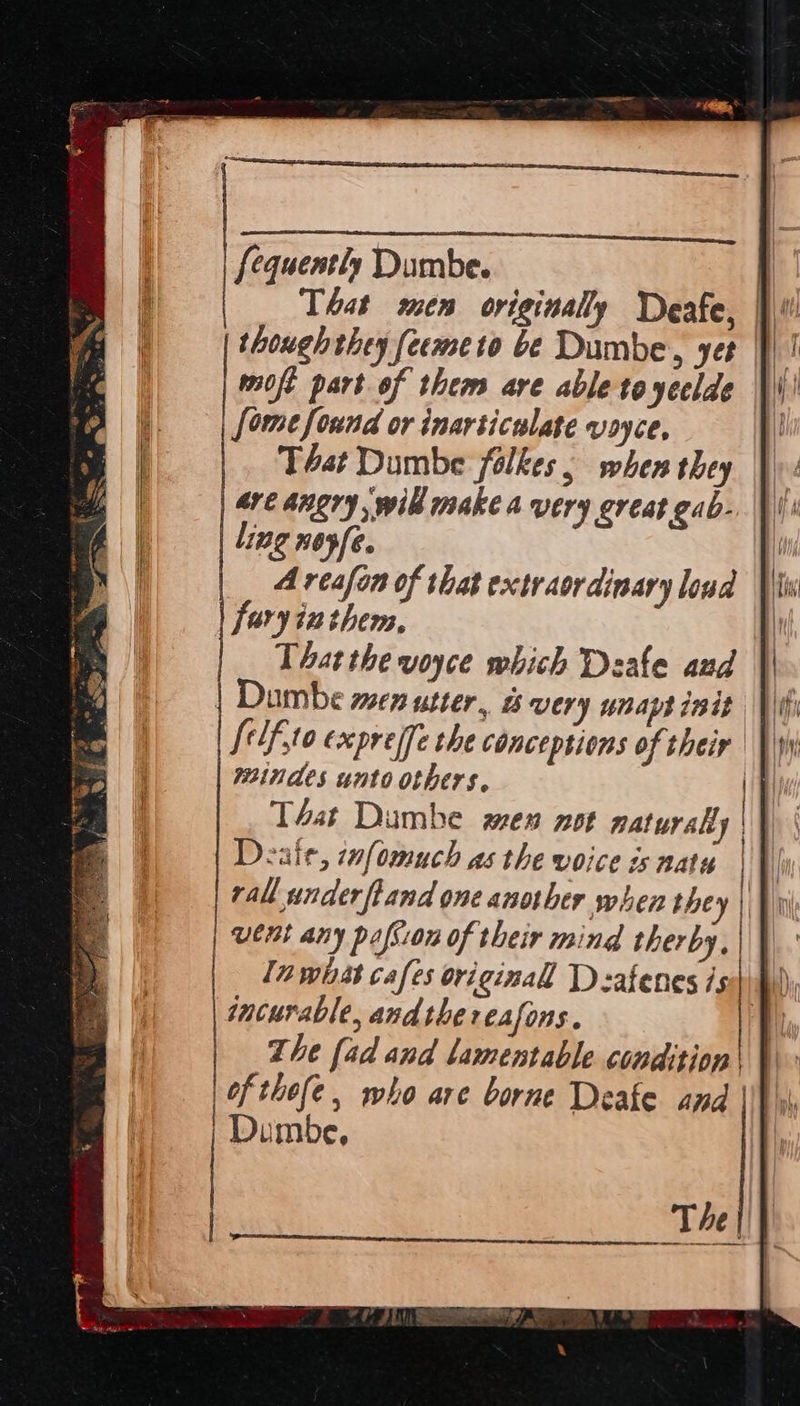That men originally Deafe, | though they feemeto be Dumbe, yet moft part of them are able to yeclde Some found or inarticulate voyce, Téat Dumbe folkes, when they are angry will make a very great gab- ling noyfe. A reafon of that extraordinary loud faryinthem, That the voyce which Deale aud | Dambe wen utter, &amp; very unaptinit | tif ,to éxpre(fe the conceptions of their | |) windes unto others. | | T4at Dambe men not naturaliy | \ Deaie, tafomuch as the voice is natu |} rall underfland one another when they |} i went any pafsion of their mind therby, In wast cafes original Dsafenes issihi) incurable, andthe reasons. Ti The [ad and lamentable condition 1 | of thefe , who are borne Deake and |\V\i | Dumbe, | 