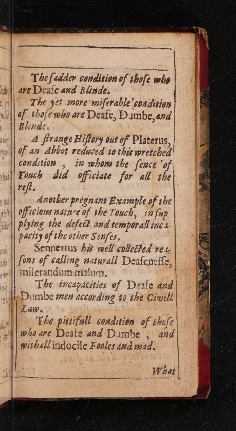                 T4efadder condition of shofe who well ave Deste and Blinde. ily || Al ferange Biftory out of Platerus, w || Fa Abbot reduced to this wretched || condition , i whows the fence ‘of Wil Touch did officiate for all the ref. : | Another preenant Example of the) sill | Off eclares nature of the Touch, in fup | plying the defect and semperall inc.- | pacity of the other Senfes, | Sennertus Aw well collected ves. | || fons of calling naturall Deafenzfie, | wi] milerandummalum. | | The éncapacities of Deale and| jeDumbe men according to the Cieill) || Law. || . The pittifull condition of chofe | wj| woo ave Deate and Dumbe , and | withall indocile Fooles and mad. | ie |      i i        Woat | mn Sa a en ee