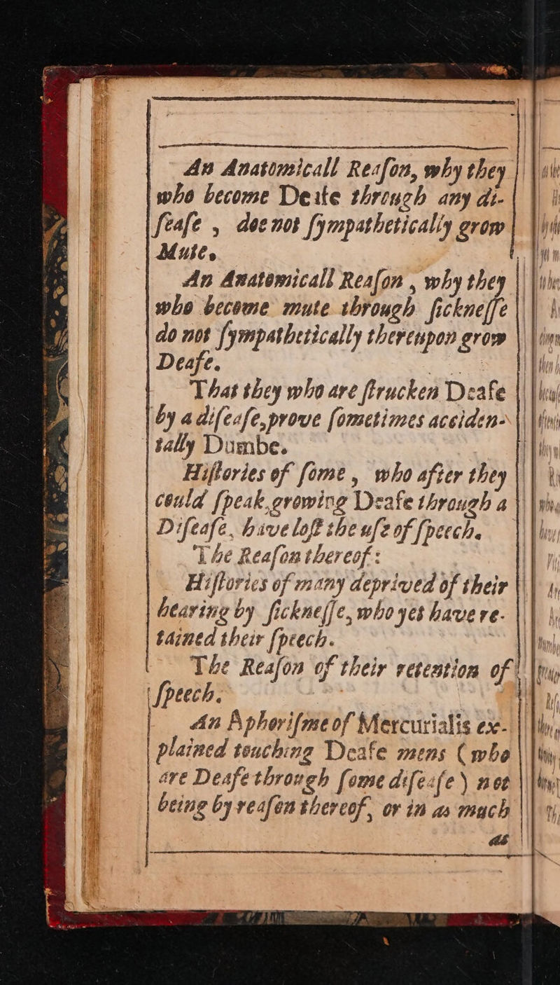 An Anasrmicall Resfon, why they who become Deite thriuch any di- feafe , doenot fympathetically grow Mute. i An Anatomical Reafon , why they | |e who become mute through ficknelfe do not {ympathetically therenpon grow Deafe. ies That they who are ftrucken Deafe by adifecfe,prove [ometimes acciden- sally Dumbe. if Hiftories of [ome , who after they ||| \j could {peak,growing Deafe through a ||| | Difeafe, hive loft the uf2 of [peech. ‘Lhe Resfon thereof: | Hiftorics of many deprived of their \\| hearing by fickneffe, who yes have re. ||| tained their [peech. Ny The Reafon of their retention ofS Nw '[peech. 