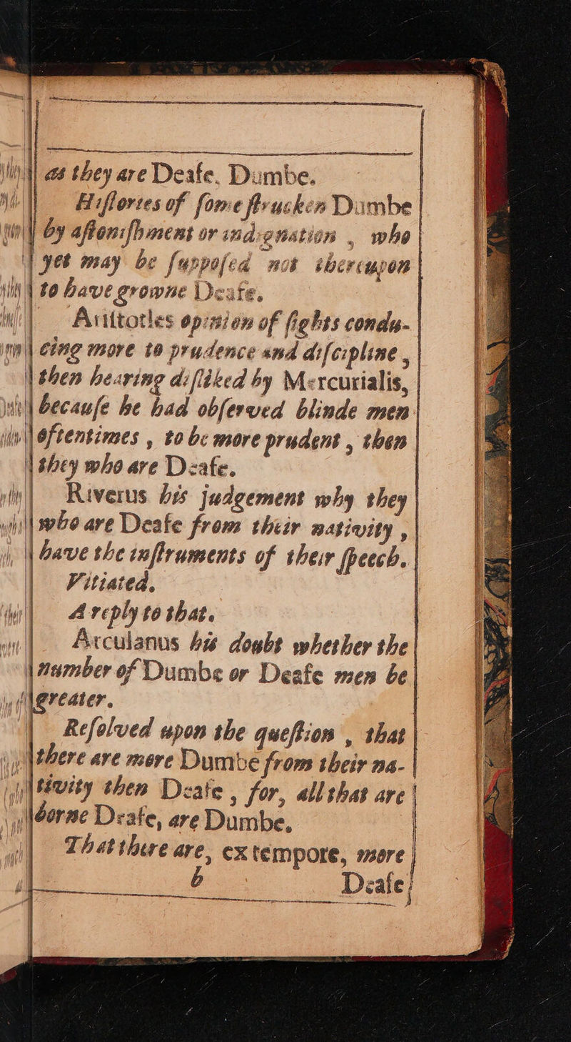                  nt} 8 they are Deafe. Dumbe. | |} iflortes of fome frrucken Dimbe | (wit Oy affonifhment or indignation , who | ‘| yet may be fyrpofed not ibercupon | Ll £0 have growne Deate i —, i  | Anittotles opinion of fights condy.| | cing more to prudence and difcipline , | | then hearing difltked by Mercutialis, | ii becaufe he bad obferved blinde men| oftentines , to bc more prudent , then | | they who are Deafe. | iy) Riverus bes judgement why they | wiil| who are Deafe from thiir masivity , | | || Gave the inftruments of their fpeech. | | Vitiated. ) me, reply to that. | | Arculanns Ai doubt whether the “ |aumber of Dumbs or Deafe men be) wif Ri. ] | Rcfolved upon the queftios , that | | |there are mere Dumbe from their aa. | i|tvity then Deate , for, all shat are | Néorne Deate, are Dumbe, That there are, ex tempore, sore | b       