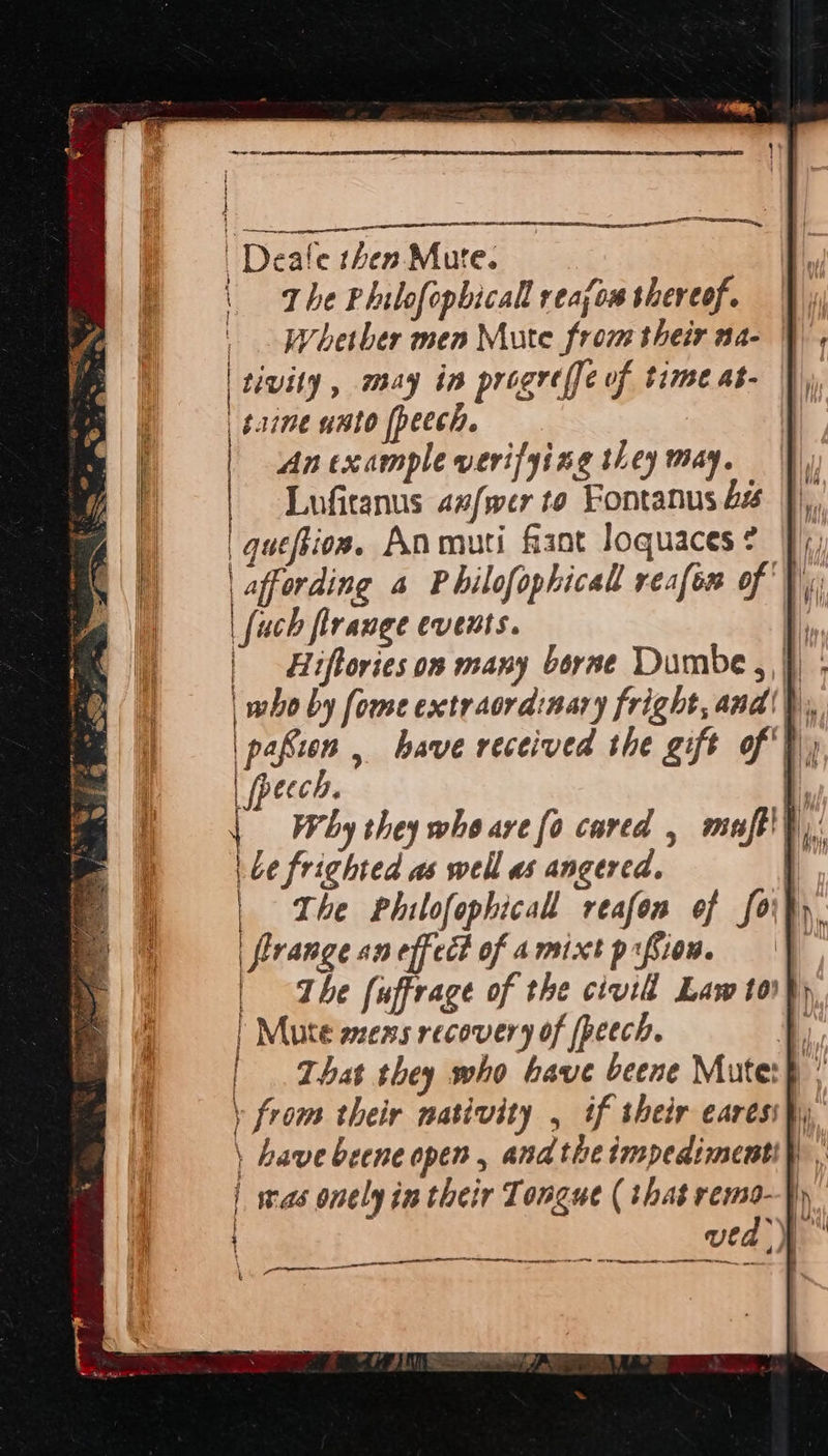 | Deate thes Mure. | The Philofophicall reajou shereof. | Whether men Mute from their na- tivity , may in progreffe of time as- | bane unto fpeech. An example verifying they may. Luficanus az/wer to Fontanus | quefios. Anmuti fant loquaces? |), | affording 4 Philofophicall reafen of, | fuch flrange events. \ i § | pafien , have received the gift of} fpecch. q Why they whe are [0 cared , maft'h,: be frighted as well as angered. | | The Philofophicall reafon of forty firange aneffect of amixt psfion. |} | The fuffrage of the civid Law tor} | Mute sens recovery of peech. | | That they who have beene Mute: ! \ from their nativity , if their earess}y \ have beene open, andthe impedimentip , | was onely in their Tongue ( that remo—}) sh } |   ieee —— cee EO nae nate 