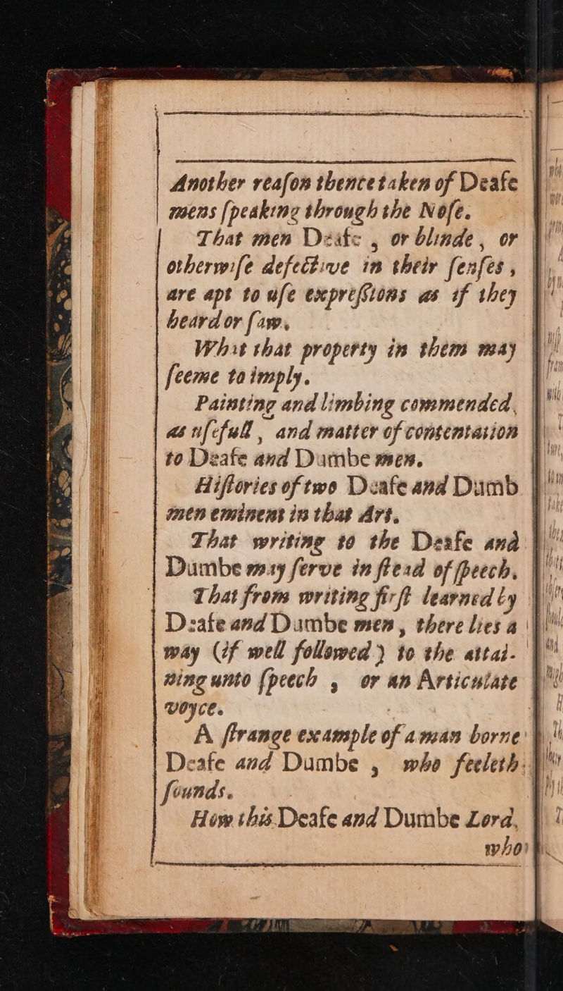   | Another reafon thencetaken of Deafe | mens [peaking through the Nofe. That men Deatc , or blinde, or |! otherwife defective in their fenfes , if are apt toufe exprefsions as if they |) beard or faw. | What that property in them may | [ceme ta imply. as ifcfull, and matter of comsentasion \\ | to Deafe and Dumbe men. it Hiftories of two Deafeand Dumb jf stn eminent in that Art. q That writing to the Desfe and} Dumbe may ferve in flead of peech, | | That from writing fir ft learned ly \ way (if well followed) to the attai- | VOCE. | | A frrange example of aman borne}! | Deafe avd Dumbe , who feeleth,) founds. } How this. Deafe and Dumbe Lora, whoit 