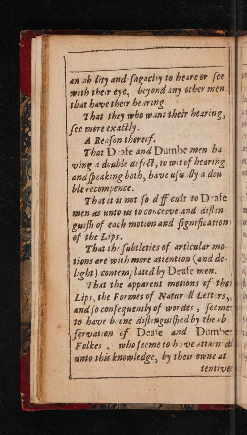 ee sae | an ab bity and fagacisy to heare or fee | | wrth their eye, beyond any other men that have ther bearing | That they who want their bearing, | fee more exactly. | A Reafon therecf. | That Deate and Dumbe men ba. wine a dunble defcét , 10 wit of hearing and [peaking both, bave uf ally a don ble recompence. That isis not fo d ff calt to D-ate men as unto us to concerve and arfiin | gui/h of each motion and fignification | of the Lips. | | That the fubtleties of articular mo- t | toms ave with more attention (and de- | | Light) comtemlated by Deate men. | |. phat the apparent motions of thei | | Lips, he Formes of Natur i Letters, | and [oconfequently of wordes , feemer) | t0 have bene adiftimeni (hed by the ob lferyation tf Deate and Domest | Folkes ,. whofeemetohove attan ai} | ante. shes knowledge, by ther owe at | $entivel ee   