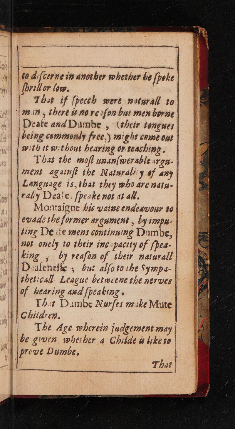                       I , 00. d:(cerne in another whether be [poke | hi | | farelor low, 2 | Thst if {pecch were natural to| \y{|| || 98.188, there 20 vexfon but men borne | | | Deate and Dumbe , (their tongues | |» | [being esmmmmondy free,) might come ous | | [| with tt without hearing or teaching, | || That the wioft unanfwerable argu. | | | ent agaimfl the Naturali:y of any | | | Language is, that they who are natu- | yw) (raly Deaie. [peake not at all, | || Montaigne bis vate endeavour to| || [evade the former argument , by imp. | | {ting De ite mens continuing Dumbe, | | {208 onely to their inc-pacety of fpes- | | jkeng 5 by reafon of their naturall | | | Dealeneth ; but alfo tothe Sympa- | || [theticall League betweene the nerves | lof bearing and [peaking . | (| T4st Dambe Narfes mske Mute | i) | Children, | | The Age wherein judgement may | | be given wheiher a Ghibde slike to | ll [prove Dumbe. |         