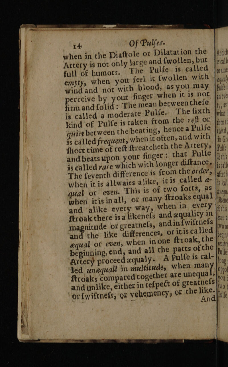 when in the Diaftole or Dilatation the Artery 1s not only large and fwollen, but full of humors. The Pulfe. is called empty, when you feel it {wollen with wind and not with blood, as you may perceive by your finger when it is not firm and folid : The mean becweencthele is called a moderate Pulte. The fixth kind of Pulfe istaken from the reff or niet between the beating, hence a Pulfe is called frequent, when it often, and with {hort time of reft ftreatchech the Arrery, and beats upon your finger - that Pulte 36 called rare which with longer diftance. The fevencth difference is from che order, when itis allwaies alike, iris called a- qual ox even. This 1s of cwo forts, as when icisinall, of many ftroaks equal and ‘alike every way, when in every ftroak there isa likenefs and axquality in magnitude or preatnels, and in {wifcnels and the like differences, OF iciscakled equal or even, when inone ftroak, the beginning, end, and all the parts of the Andth is call or une aqua) Pulte anevel ty, what | thent! thitd, in Gr Pulfe is call is cal WnegH. likene i this en a {W001 {iroaks compared cogether are unequa and unlike, either in tefpect of greacnefs