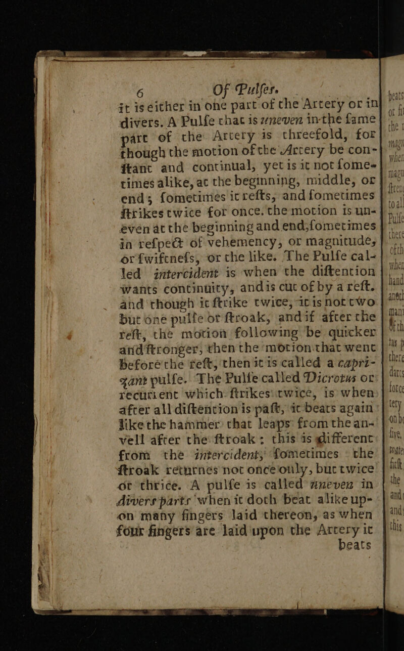 it igeither in ohe part of the Artery or in divers. A Pulfe chat is zneven in-the fame art of che Arcery is threefold, for dtant and continual, yet is ic not fomes times alike, ac the beginning, middle, or end; fometimes icrefts, and fometimes ftrikes twice for once. the motion is un- even at the beginning and end,fometimes in refpect of vehemency, or magnitude, orftwiftnefs, or che like. The Pulfe cal- led intercident is when the diftention Wants continuity, andis cut of by a reft. and ‘though ic ftrike twice, itis not two but one pulfe or ftroak, andif after the reft, the motion following be quicker and'ftronger, then the motion-that went gant pulfe. The Pulfe called Dicrotus or recurrent which: ftrikes\itwice, is when afcer all diftencion is paft, ic beats again like the hammer that leaps from the an- vell after the ftroak ; this as @ifferent from the intercident; fometimes — the ftroak retnrnes not onceonly, buctwice or thrice. A pulfe is called’ aneven in divers parts when it doth beat alike up- on many fingers laid thereon, as when four fingers are laid upon the Artery ic beats hand anee! man! AF th tus there dart force tery on five, wgte fick the and and: this