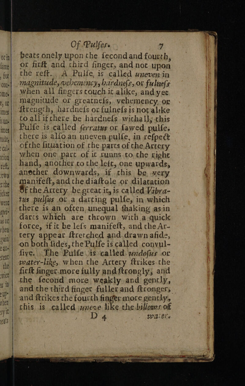 beats onely upon the fecond and fourth, or firft and chird finger, and not upon che refft.. A PuHe, is called uneven in magnitude, vebemency, bardnefs, or fulne(s when all fingers couch it alike, and yee maguitude or greatnefs, vehemency, or ftrength, hardnefs orfulnefs is notalrke to allifchere be hardnefs withall; this Pulfe is called ferratus or fawed pulfe. there is alfo.an uneven pulfe, in refpect ofthe fituation of che parts of the Artery when one parc of it cunns.to, the right hand, another.co the left, one upwards, anether downwards, if chis be wery manifelt, and che diaiftole or dilatation Sf the Artery begreac it, is called Vibra- tus pulfus or a darting pulfe, in. which there is an often, unequal fhaking asin darts which are thrown with a-quick force, 1fit be lefs manifelt, and the Ar- _ tery appear ftrerched and. drawn afide, | -on both fides, the Pulfe is called convul- _| dive. The Pulfe is ‘called: wudofus .or | seater-like, when the Artery ftrikes.the firft finger.more fully and ftrongly, and the fecond more weakly and gencly, and the third finger fuller and ftconger, | and ftrikes the fourth finger more gently, this is called weve like the-biliows of D4 + MEL s