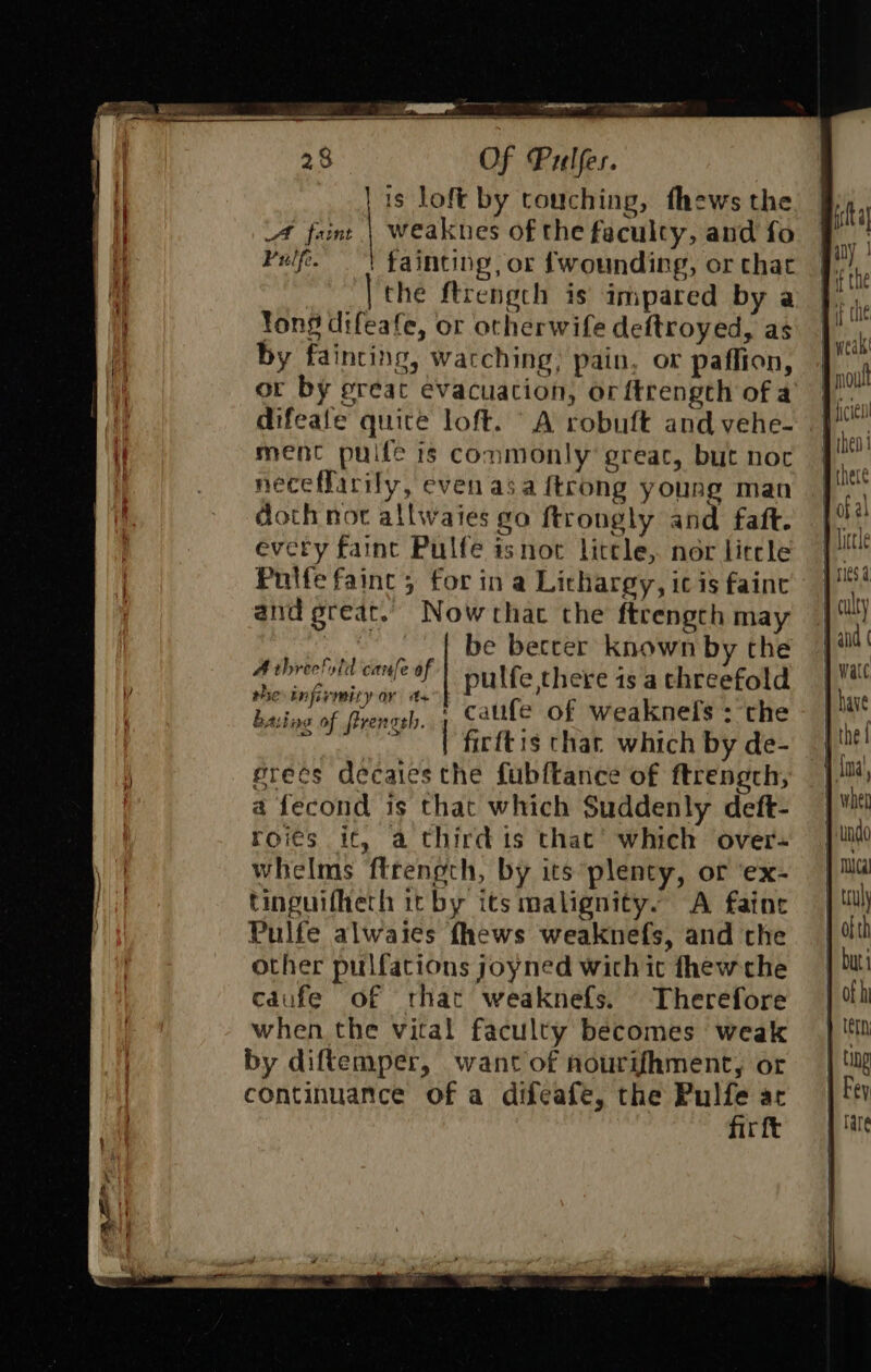 | is loft by touching, fhews the A faint | Weaknes of the faculty, and fo Pulfe. | fainting, or fwounding, or that | ‘the ftrength is impared by a Yong difeafe, or otherwife deftroyed, as by fainting, watching, pain, or paffion, or by preat evacuation, or ftrengcth of a difeate quite loft. A robuft and vehe- ment puife ts commonly great, but noc neceffarily, even asa {trong young man doth nor allwaies go ftrongly and faft. every faint Pulfe isnot litele, nor lircle Puilfe fainc 5 for in a Lithargy, ic is fainc and great. Nowthac the ftrengch may -,,.,.,{ be beccer known by the Ashreciotd canfe of) nulfe there is a threefold the infirmity ar as ee fig : basing of Prengrh. Calife of weaknefs : the g | firftis char which by de- grees decaies the fubftance of ftrength, a fecond is that which Suddenly deft- roieés it, a third is that’ which over- whelms ftrength, by its plenty, or ‘ex- tinguifheth it by its malignity. A faint Pulfe alwaies fhews weaknefs, and the other pulfations joyned wich ic thew che cdufe of rhat weaknefs. Therefore when the vital faculty becomes weak by diftemper, want of nourif{hment, or continuance of a difeafe, the Pulfe arc fir ft