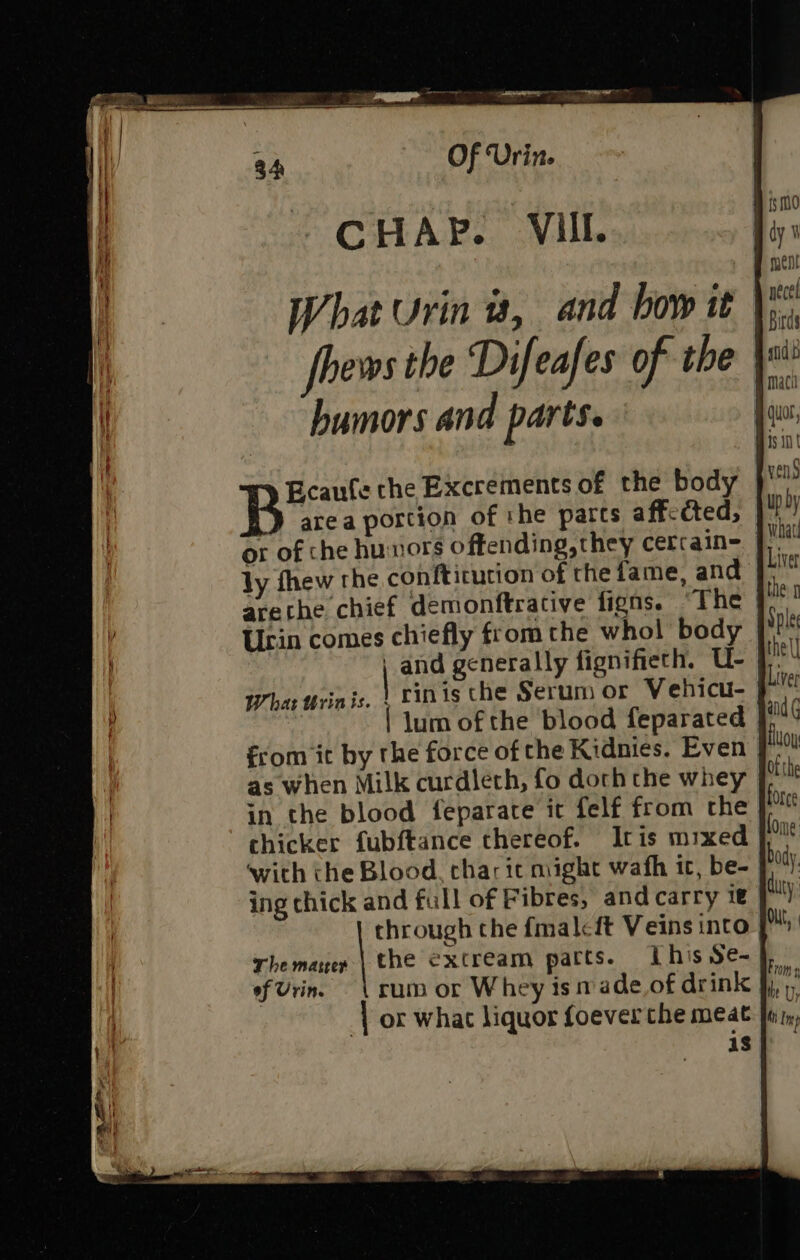 CHAP. VIIL. } area portion of the parts aff-cted, or of che hunors offending,they cerrain= ly fhew the conftitution of the fame, and arethe chief demonftrative figns. “The Urin comes chiefly from the whol body | | and generally fignifieth. U- Whar ttrinis. | Finis the Serum or Vehicu- | | lum of the blood feparated from it by the force of the Kidnies. Even as when Milk curdleth, fo doth the whey in the blood feparate it felf from the chicker fubftance thereof. Itis mixed with the Blood, char it might wath it, be- ing chick and full of Fibres, and carry ie through the {malcft Veins into. The mater | the extream parts. ILhis Se- of Urin. ‘| or whac liquor foeverthe meat 18