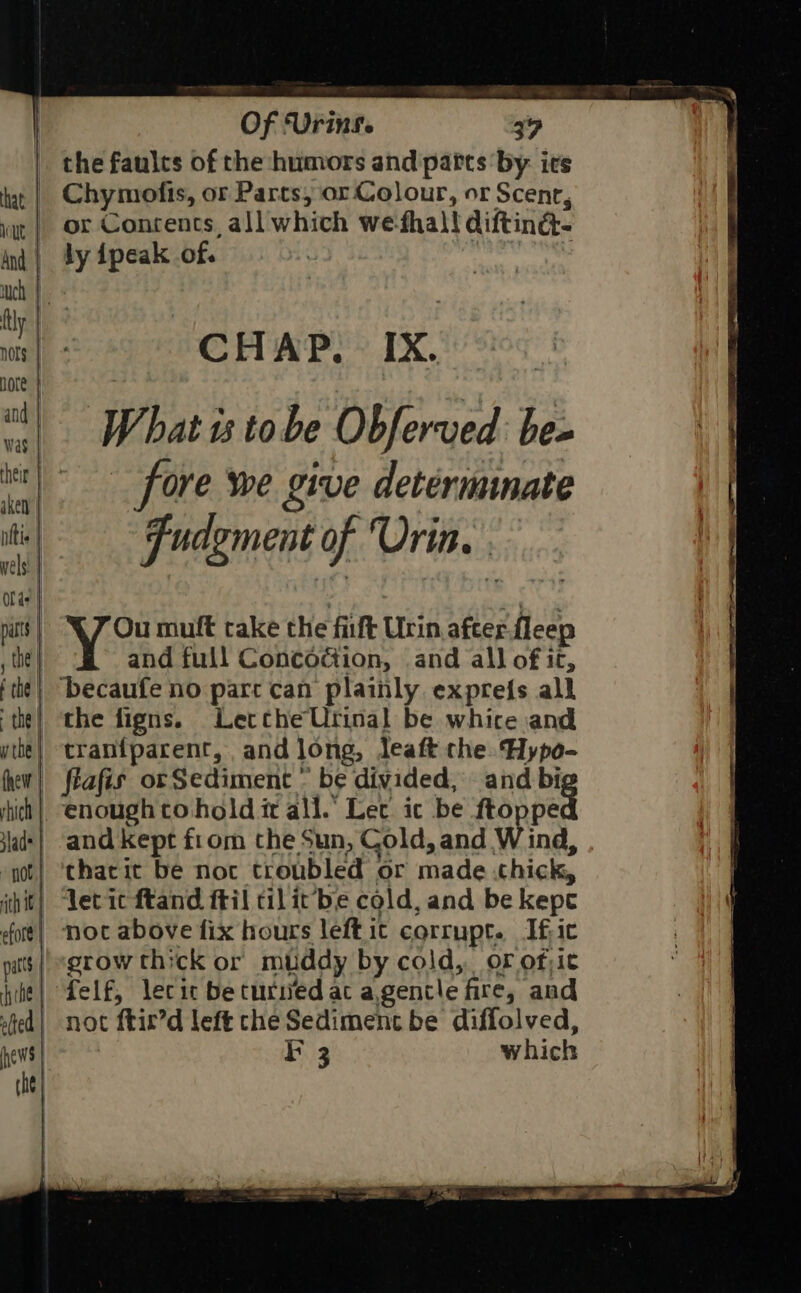 | the faults of the humors and parts by ies | Chymofis, or Parts, or Colour, or Scent, | or Contents all whith we thal! difting- | 34 ipeak of. CHAP. IX. and full Concodiion, and all of it, | ‘becaufe no parc can plainly expres all | the figns. Lecthe Urinal be whice and | tranfparent, and long, leaft the Hypo- | flafis orSediment ” be divided, and big *chacic be noc troubled or made thick, | noc above fix hours left ic corrupt. If ic | felf, lecic beturivedat a agentle fire, and | not c ftir’d left the Sediment be diffolved,