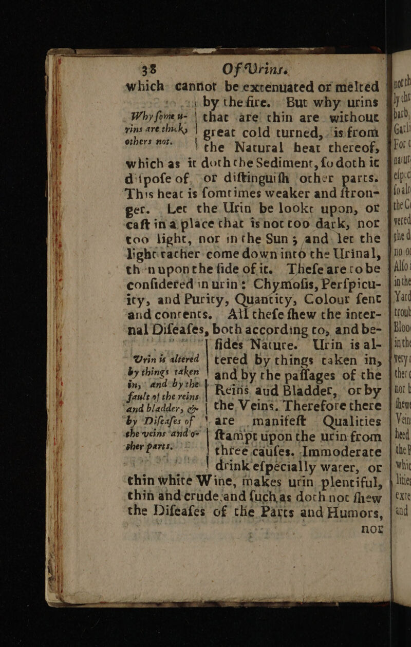 which cannot be exrenuated or mélred | oy by the fire. But why urins | Why fomes- | chat are chin are. without | vins are hicks | great cold turned, is from | ethers mote \ che Natural heat chereof, |! which as ic dothcthe Sedimenr, fo doth i€ | diipofe of, or diftinguifh other parts. This heat is fomrtimes weaker and ftron- }}04 ger. Lec the Urin be looke upon, or | caft ina place that isnottoo dark, not too light, nor inthe Sun 3 and. ler the light: tacher come down into the Urinal, th nuponche fide of it. Thefearetobe confidered in urin:’ Chymofis, Perfpicu- ity, and Purity, Quanticy, Colour fent andconrents.. Atl thefe fhew che incer- nal Difeafes, both according co, and be- }} oeesY fides Nature. Ulin is al- Urin is altered | tered by things caken in, | by ged bhi and by che paffages of the fisleatchereine | Reins aud Bladder, or by and bladder, e» | the, Veins. Therefore there “by ‘Difeafes of ‘are manifeft Qualicies she veins ‘and o | ftampt upon the urin from her paris. ! chreé .caufes. -Immoderate