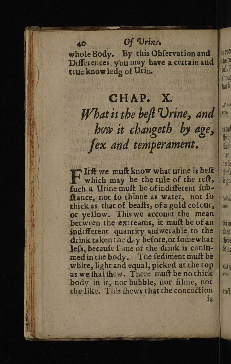 whole Body. By this Obfervationand |i Differences, you may have acertain and | truc know ledg of Urin. .Irft we muft know what urine is beit fuch.a Urine mult be of indifferent fub- thick.as that of beafts, ofa gold colour, or yellow. Thiswe account the mean becween the extreams, ic muft be of an indifferent quantity anfwerable to the drink taken the day before,or fomewhac lefs, becaufe {sme of the drink is confu- medinthe body, .The fediment muft be white, lighcand equal, picked at the top as we thal fhew. There muft be no thick body in ic, nor bubble, nor filme, nor the like. This fhews that che concoction is