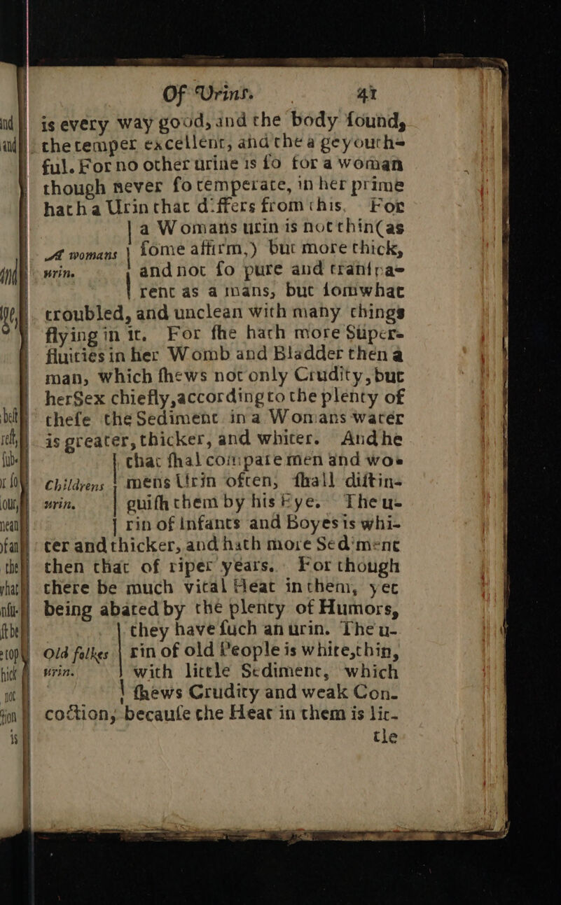 is every way good, and the body found, the temper excellent, ahd thea geyourh= ful. Forno other urine is fo fora woman though never fo temperate, in her prime hatha Urinthac differs fromchis, For a Womans urin is not thin(as A womans \ Lome affirm,) but more thick, write and not fo pure and tran{pas rent as ainans, bue domwhac croubled, and unclean with many chings flying in it. For fhe hach more Stper- fluities in her Womb and Bladder thena man, Which fhews not only Crudity, but herSex chiefly,according to the plenty of thefe the Sediment ina Womans water is greater, thicker, and whiter. Andhe chat fhal coipate men and woe Childrens § mens Urin ofcen, fhall diitin- Urite guifhthem by histye. Theu- | rin of infants and Boyes is whi- ter andthicker, and hath more Sed’mene then that of riper years. For though there be much vital Heat inthem, yer being abated by the plenty of Humors, they have fuch anurin. The u- Old falkes \ Fin of old Veople is whire,thin, | win. with litele Sediment, which fhews Crudity and weak Con. coction, becaufe che Heat in them is lic. tle