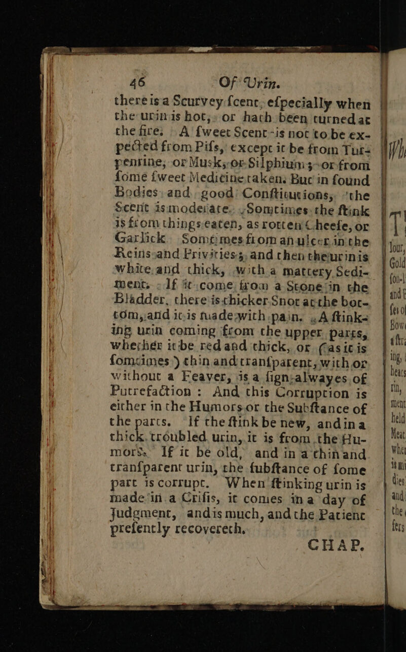 there isa Scurvey fcenc, efpecially when the urns hot,» or hach been curnedat thefire; A’ {weet Scent-is noc to be ex- pected from Pifs, except it be from Tur- pentine, or Musk;-or-Silphium3~or-from {ome {weet Medicine taken: Buc in found Bodies, and. good’ Confticutions, ‘the Scent ismodeiace. ~Someimes. the ftink is from thingseaten, as rotten Cheefe, or Garlick. Sometimes fiom anulcerinthe Reinssand Privitiess,and chen theurinis white.and chick, witha mattery Sedi- Bladder, there'isthicker.Snor acrhe ber- tOm, and ic.is tuadeqwith pain. .A ftink- inp urin coming from the upper parts, whejheér icibe redand thick, or (asic is fomcimes) chin and tran{parent, with or without a Feaver, isa fign-alwayes of Putrefaction : And this Corruption is either in the Humors.or the Subftance of the parts. If the ftink be new, andina thick. troubled. urin, it is from the Ru- mors: If ic be old, and in achinand tran{parent urin, the fubftance of fome part iscorrupc. When ftinking urin is made'in.a Crifis, it comes ina day of judgment, andis much, andthe Patienc prefently recoverech, | CHAP. ——————orreeeeeeeeeereee =