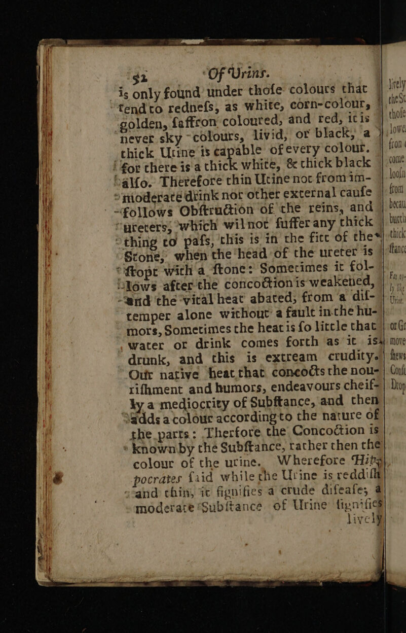 is only found’ under thofe colours that tendto rednefs, as white, corn-colour, | golden, faftron coloured, and red, icis never sky ~colours, livid, or black; a ° thick Urine is capable of every colour. i €or there is a thic white, &amp; thick black al{o. Therefore chin Ucine noc from 1m- “‘pioderaté dtink nor other external caufe follows Obftrudtion of the reins, and | “reters; which wilnot fuffer any chick “thing co pafs, this is in the fite of the* Stone, when the ‘head of the ureter is | ‘la *ftopt with a ftone: Sometimes it fol- iN6ws after the concoction is-weakened, | '” Uy ike mors, Sometimes the heat is fo litcle that | aG water or drink comes forth as it ish} moe drunk, and this is extream crudit ye | ftw Ou native heat that concodts the nou- | Coil rifument and humors, endeavours cheif=| Divp ky a mediocrity of Subftance, and chen Wdds a colour according to the nature of she parts: Therfore the Conco¢tion is » known by che Subftance, rather then che colour of the urine. Wherefore Hzby pocrates {aid while the Urine is reddif_t and chin, it fignifies a crude difeafe; 4 moderate Subftance of Urine’ fipnifics lively