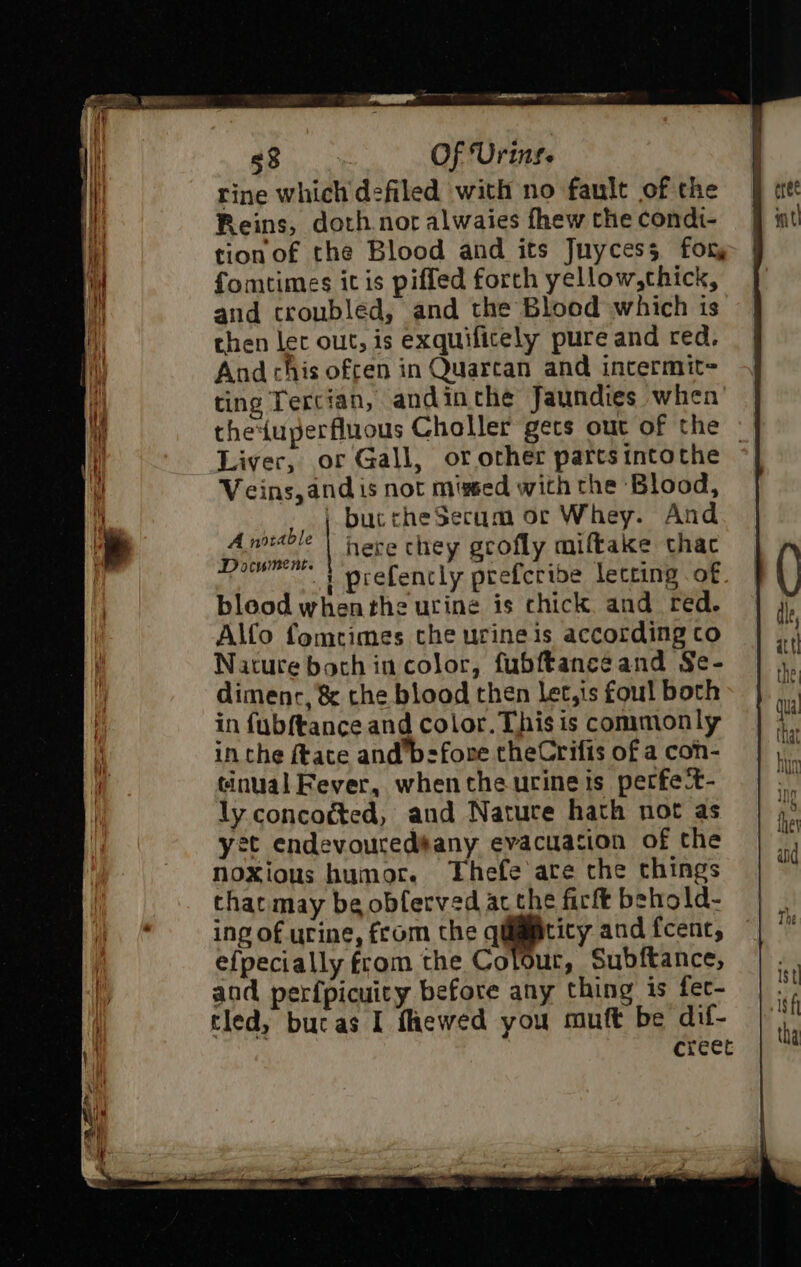 rine which defiled with no fault of the Reins, doth noralwaies fhew the condt- tion of the Blood and its Juycess for, fomtimes itis piffed forth yellow,cthick, and croubled, and the Blood which is chen let out, is exquificely pure and red. And chis ofcen in Quarcan and intermit= ting Tercian, andinthe Jaundies when the{uperfluous Choller gets out of the || Liver, or Gall, or other parts intothe Veins, and is not mised with the Blood, | buccheSecum or Whey. And Anoitble | Have chey gcofly miftake thac Document. aie , . | prefencly prefcribe letring of bleod whenthe urine is chick and red. Alfo fomrimes the urine is according to Nature both in color, fubftance and Se- dimenc, &amp; the blood then let,is foul both in fubftance and color. This is commonly in the ftace and’bsfore theCrifis of a con- tinual Fever, when the urine is petfet- ly concocted, and Nature hath not as yet endevouredsany evacuation of the noxious humor. Thefe are che things tharmay be obferved acthe firft behold- ing of urine, from the qilmmticy and fcenc, efpecially from the Colour, Subftance, and perfpicuity before any thing is fet- tled, butas I fhewed you muft be dif- creet