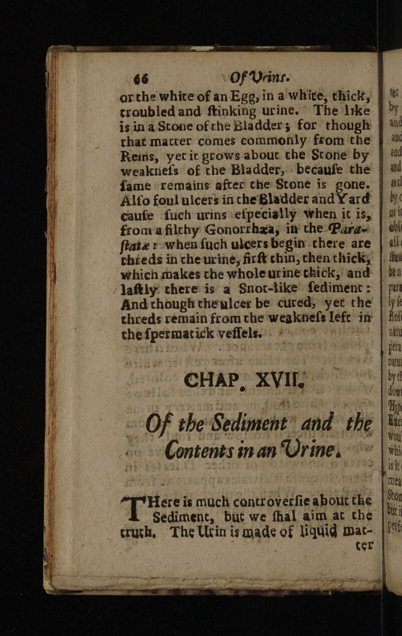 ar the white of an Egg, in a white, thick, troubled and ftinking urine.” The Irke | is ina Stone ofche Bladder; for though | chat macter comes commonly from the Reins, yet ic grows about the Stone by | weaknefs of the Bladder, becaufe the | fame remains after the Stone is gone. | Alfo foul ulcers in cheBladder and Yard | caufe fuch urins efpecially when ic is, froma filchy Gonorrhza, in‘ the: Para- fiate : when fuch ulcers begin chere are thieds in che urine, firft chin, chen thick, which makes the whole urine thick, and | laftly there is a Snot-like fediment: And though thewlcer be cured, yer the threds remain from the weaknefs lefc in the fpermatick veffels. CHAP. XVII. Of the Sediment’ and the Contents in an Urine.