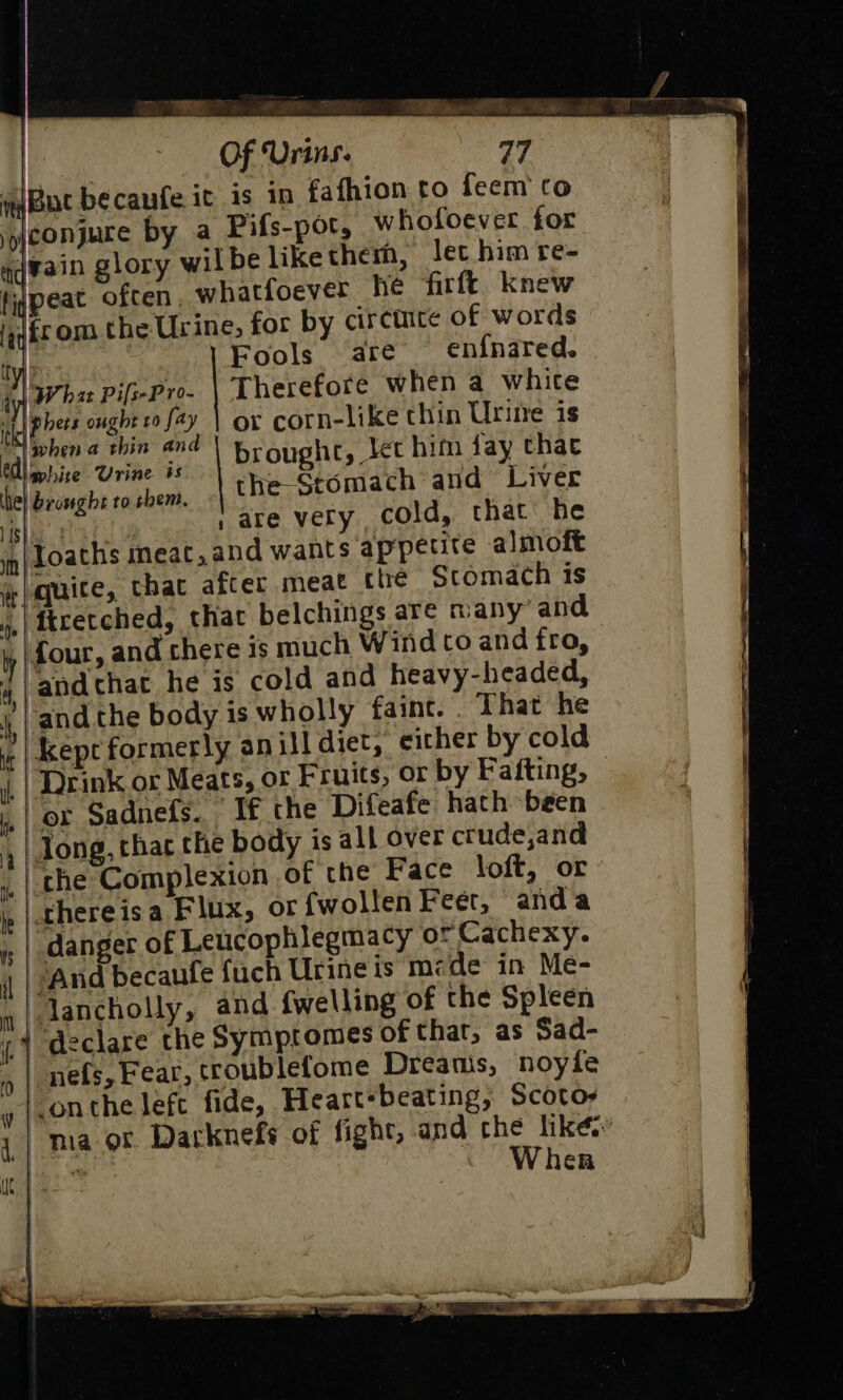ity I Ms in) Loaths we paqquice, whofoever. for lec him re- hatfoever he firft knew for by circtiite of words Fools are en{nared. | Therefor when a whice or corn-like chin Urine is brought, let him fay thae the Stomach and Liver | | are very. cold, that he ineat,and wants appetite almoft that after meae «tre Stomach is that belchings are many’ and either by cold or by Fafting, “T€ the Difeafe hath been or {wollen Feer, anda | | And becaufe {uch Urineis mzde in Me- iy Jancholly, and {welling of the Spleen i.) declare the Symptomes of that, as Sad- Ns |