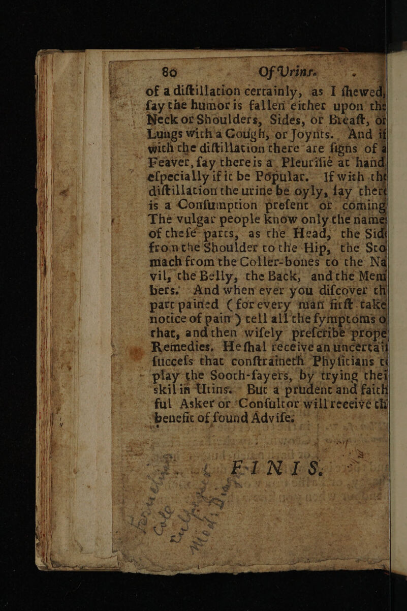86 Of Urins. . ug of adiftillation certainly, as I thewed, fay tae humor is fallen eicher upon’ the Neck orShoulders, Sides, or Breaft, or Lungs with a Cough, or Joyrits.. And if with che diftillation there are fipns of @ e{pecially ific be Popular. If with cht diftillation the urine be oyly, fay ther is a Confumption prefent of coming The vulgar people know only the name of chefé parts, as the Head, the Sidt fromthe Shoulder tothe Hip, the Sra mach from the Coller-bones to the Na vil, che Belly, the Back, andthe Meni bers. And when ever you difcover th pate pained ( forevery nian firft take notice of pai’) tell all the fymptoms o that, andthen wifely prefcribe prope Remedies, Hefhal receive an uncértai fuccefs that conftraineth Phyticians play the Sooth-fayers, by trying thei skilin “Utins..- Buc a prudent and faith ful Asker or Confultor willreeeivé thi benefit of found Advife. — ae i