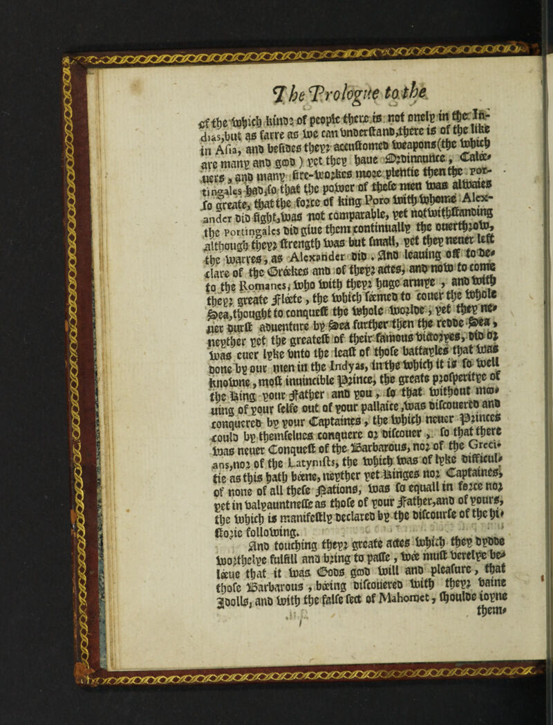 cf the tuincb him: of people tfjca rs noíomls in «rlfc- dus.but as farre as ins CimbnonftanD.ttjcvc is of tiwW* in AI ia, ana befiaes tijev; atenttomta toeapons(ttie tobttb are man? ana qoü ) ?ct tfic? Dane «•mg».**'’ tiers, ana uian? firt-teo^cs mcecpleWtc ttient&t pot- • IK W> m t»c potoer oftbefe njcn toas altaaes Jo create, that the fojee of lung Poro tmtfi Whome Alex andcr bio fightf»as not comparable, pet notüutb&mmng the portingalcs bibgiue themtontmuallp tfjc ouerthwW, ■although Wepz ffrengtb Was but fmall, pet tpepneuer Utt the Warres, as Alexander aib ♦ £Wb leatung off to be* -dare of the ©rate anb of thep* actes, anb now to come to the Romanes* Who With tljepz huge armpe , snbWttb tbm greatc jrláte, the Which feemeb to couer tl;c Whote &ea,thoughttoeonqueff the toliole Wozlbe, pet tbepne* iter burff aauenture bp ^ea further then the reabe -^ea» neptber pet the greateff of their famous tncto?pe$, btb oj ‘ioao cuer Iphe bnto the lealt of ttjofe batfaples that Was boneTtp our wen in the Indyas, in the tohifh it i* fo Well fuioWne ,moff inuincible |3;ince, the greafe ptofpentpc of the láíng pour father anbpou, fo that Without m©# uing of pour fclfe out of pour pallaice ,Was bifeouerto ana conquercb bp pour ©aptaines, the Which neuer punccs eoula bp themfelucs conquerc ojbifeouer >. fo thatihere toao neuer ©onqueff of the ©arbarouo, noz of the yÇccc* ansjttoj of the Latyrnfts, the Which Was of tpHc bifficul# tie as this hath bane, uepther pet minge* noz ©aptatnes* of none of all tijefe Ration*, Was Coequalltn fezeenoj vetinbalpauntneCfeai thofe of pour jfather,anp tlje Which i* manifcftlp beclareo bp the btfcourfe of the ht' Cozic following. , ,, 0nb touching thepz greafe actes Whuh thep bpbpo Wo.ithelpe fulfill ana bztng to pafite, Wee muff bereipe be* láue that it Was ©oas grab Will ana pleafure, that thofe barbarous ,.báing bifeouereb With thepz batne moolis, anb With the falfe feet of Mahomet, tyoulbe lopne MV, ✓ . r