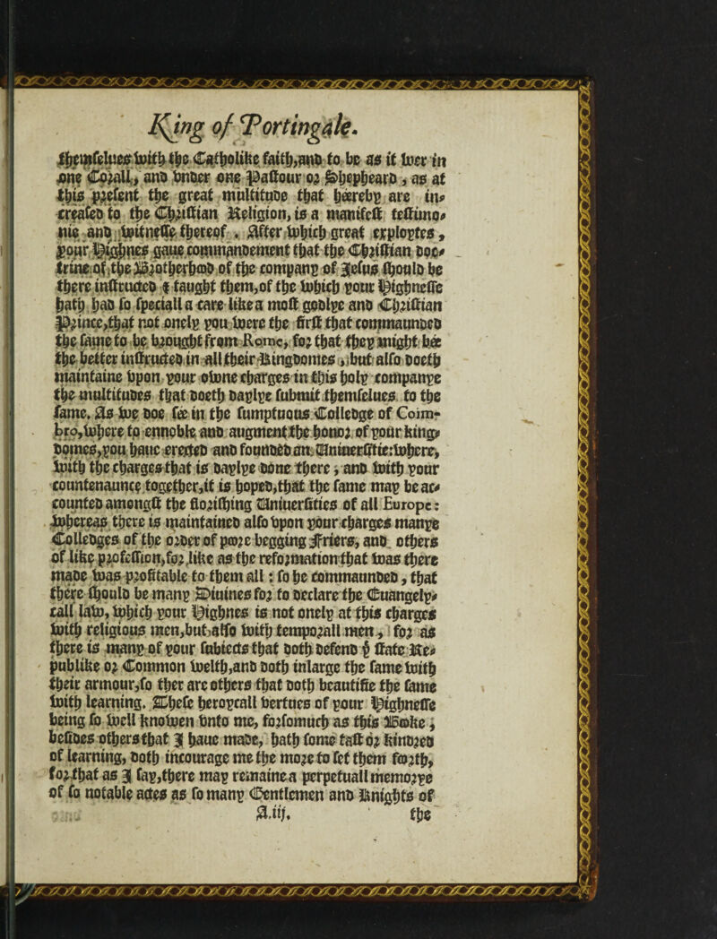 I$i»g of Tortingále. ihcmfeluestoííMbeCstbQltbc faitfj,ant fo be as it toer in nrie fo)aU, ant finter cm paffour or £>frçpheara, as at ij$* parent the great mnltitnte that hárebp are in* xreafeDto the Chriftian Keltgion, is a mamfctt tctftmo* nie ant toitneflfe thereof. #fier tohtch great exploptes, pour t}igí)ncs gaiiecommantement that the Cbriifian Doc* trine.of .tbe ^otberbíDO of the company of 3|e(us ihoult be ttjere inffructct $ taught them,of the totnch pour ^ighnclle hath hat fofpeaallacare ItUea moil gotlpe ano Chrifftan prince,that not onelp pou lucre the fir# that commaunoct the fame to be brought from Rome, for that thep might bee the better inffructet in all their &ingtomes >tbutalfoDoeib maintains fipon pour stone charges in tins bolp companpe the multitutes i&at toeth taplpe fubmit themfelues to the fame, £s toe Doe fee in the fumpiuous CoileDge of Coim- bro, inhere to ennoble ano augment the honor of pour king* tomes,you Ijatic erexteD ant fountet an SHninerffficttoherc, toith the charges that is taplpe tone there ,ant toith pour xountenaunce togefher,tf is hopet,that the fame map bear* counfeD amongft the florifljmg clniuerüíies of all Europe: tohereas there is uiaintainet alfobpon pour charges manpe Colletges of the orter of pco^e begging JFriers, ant, others of like prpfcffion,for,litre as the reformation that toas there mate toas profitable to them all: fo he commauntet, that there S^oulD be manp SDiuines for to Declare the Cuangelp* call lato, tohich pour l^ighnes is not onelp at this charges toith religious mcn,but^tfo toith temporall men, for as there is manp of pour fabiertsthat tothtefent § Cate He* publifie or Common toelth,ant Doth inlarge the fame toith their armour,fo ther are others that toth beautifie the lame toith learning. SDhefc heropcall fieriues of pour l^ighneffe being fo todl fcnotoen finto me, forfomuctj as this 315fflhe, befites others that 3( haue mate, hath fome tail or fctntrea of learning, toth incourage me the more to fef them forth, for that as 3 Cap,there map remained pcrpetuallmemorpe of fo notable actes as fo manp Cenflcmen ant Hnighto of ■ ju &Mf, the