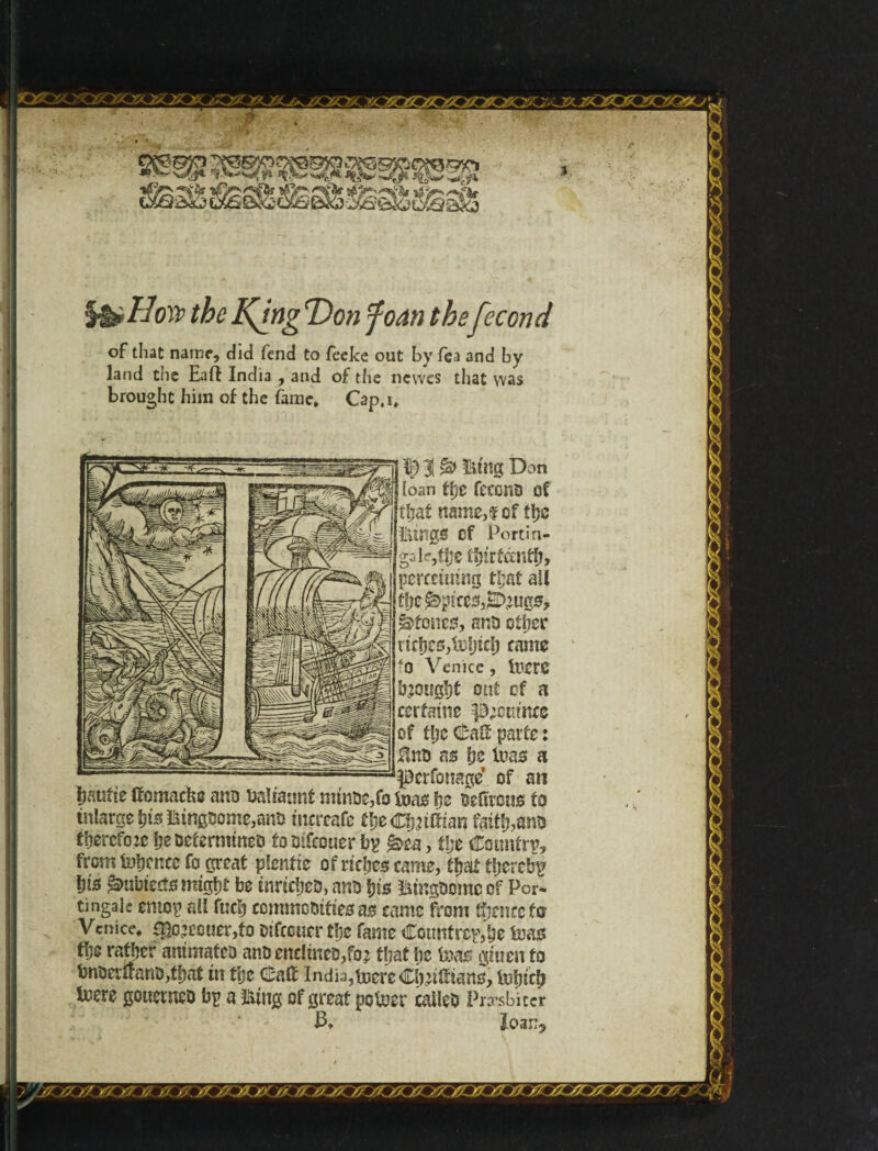 the K^rtg T)on foan thefecond 3 of that name, did lend to fèeke out by fea and by land the Eait India , and of the newes that vvas brought him of the fame. Cap.i. perfonage of an hauite ttomachc ano ualtatmi nrinoe,fo foas \}z oeitrcns to tnlarge his ftingqQme}anD tnçreafe theCfmltiaii faith,ano therefore he Determines tooifeouer by &ta , tlje Country, from tohcneefo great plentk of riches came, ti$t thereby Ijis ^ubieties might be tnricheo, ano his ^tngoome of Per- tingak entoy ail fuel) commooifies as came from thence fa Venice. fpo?ccuer,fo oifccucr the fame Cotmfrc&be feass the rather animates anDendmeo,fo? that he ixm giuen to bnoertfano,that in the d;ait India,toerc Clyntfians, tefuch Iwere gouerneo by a Iking of great po&er calico Pnrsbiter J3